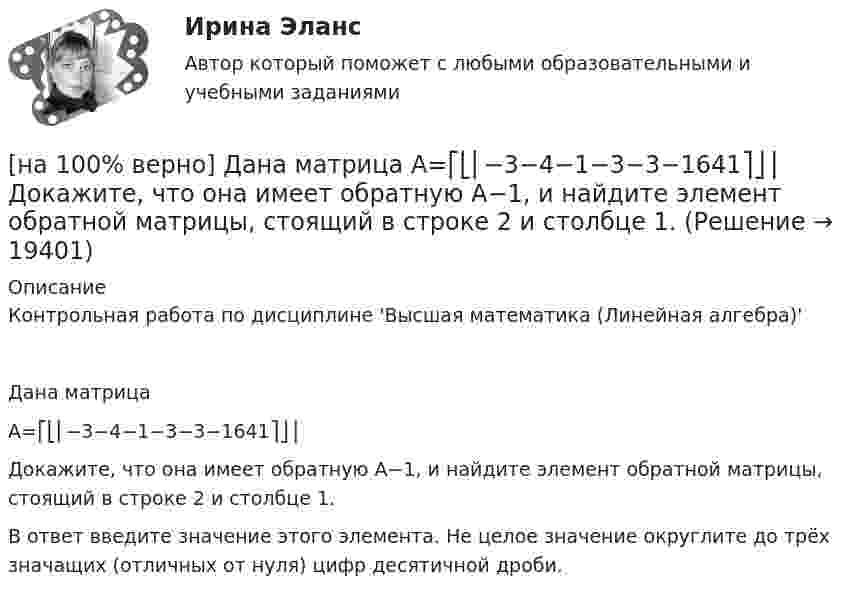     
          Описание
          Контрольная работа по дисциплине 'Высшая математика (Линейная алгебра)'Дана матрицаA=⎡⎣⎢−3−4−1−3−3−1641⎤⎦⎥Докажите, что она имеет обратную A−1, и найдите элемент обратной матрицы, стоящий в строке 2 и столбце 1.В ответ введите значение этого элемента. Не целое значение округлите до трёх значащих (отличных от нуля) цифр десятичной дроби.  
            
            
            [на 100% верно] Дайте характеристику геометрических размеров ленточного магнитопровода типа ШЛМ.[на 100% верно] Дана матрица  A=⎡⎣⎢−3−4−1−3−3−1641⎤⎦⎥  Докажите, что она имеет обратную A−1, и найдите элемент обратной матрицы, стоящий в строке 2 и столбце 1.[на 100% верно] Дана матрица  A=⎡⎣⎢7176014−13201−14⎤⎦⎥  Найдите собственные векторы этой матрицы, отвечающие собственным числам, отличным от λ=7. [на 100% верно] Дана система:  4x+y+3z=114x+4y+z=104x+4y+3z=14. По формуле Крамера найдите неизвестную y.[на 100% верно] Дана система линейных однородных уравнений  x1+x2−2x3+3x4=0  2x1+3x2−4x3−4x4=0  2x1+4x2−4x3−14x4=0  −6x1−8x2+12x3+2x4=0[на 100% верно] Дана система линейных уравнений  x1−4x2−5x3−5x4=−23  x1−11x2−18x3−12x4=−14  2x1−7x2−12x3−3x4=−19  x1−2x2−10x3+4x4=−23[на 100% верно] Дан граф:  Запишите строки матрицы смежности и матрицы инцидентности, соответствующие вершине x2.[на 100% верно] Вычислить магнитный момент ионов Fe+3. Вкладом орбитального движения электронов в магнитный момент катионов пренебречь.[на 100% верно] Где в СПС «КонсультантПлюс» можно найти информацию об официальном источнике опубликования документа?[на 100% верно]  Главной особенностью современного мирового хозяйства является…[на 100% верно] Граф G = (X, U) задан матрицей смежности C.[на 100% верно] Граф G = (X, U) задан матрицей смежности D.[на 100% верно] Группировка затрат по экономическим элементам предусматривает:[на 100% верно] ... группировка – это группировка, в которой группы выделены по одному признаку.