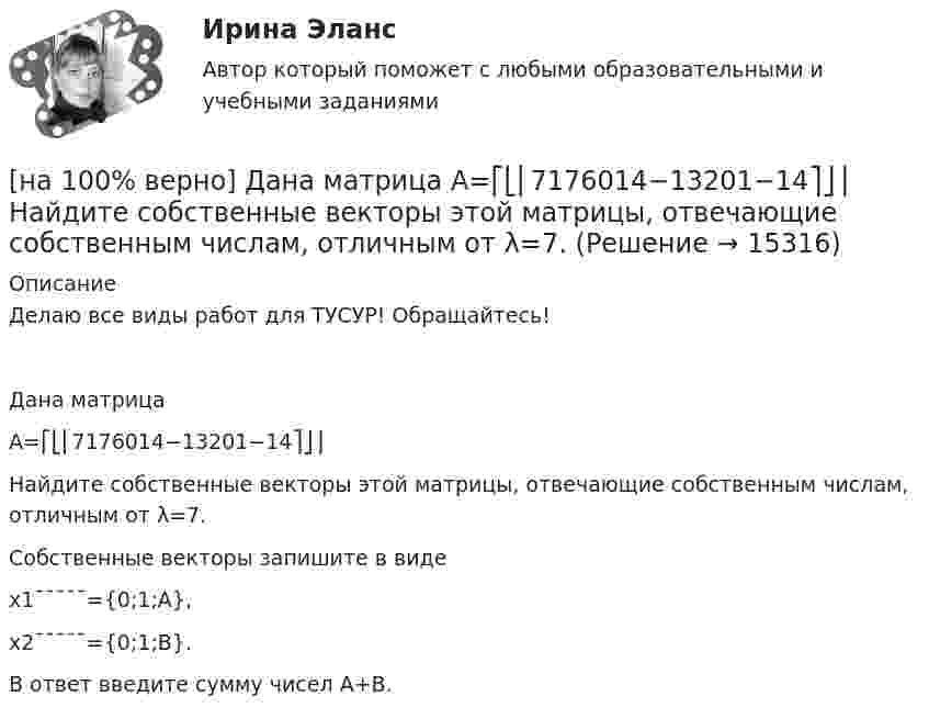     
          Описание
          Делаю все виды работ для ТУСУР! Обращайтесь!Дана матрицаA=⎡⎣⎢7176014−13201−14⎤⎦⎥Найдите собственные векторы этой матрицы, отвечающие собственным числам, отличным от λ=7.Собственные векторы запишите в видеx1¯¯¯¯¯={0;1;A},x2¯¯¯¯¯={0;1;B}.В ответ введите сумму чисел A+B.  
            
            
            [на 100% верно] Дана матрица  A=⎡⎣⎢−3−4−1−3−3−1641⎤⎦⎥  Докажите, что она имеет обратную A−1, и найдите элемент обратной матрицы, стоящий в строке 2 и столбце 1.[на 100% верно] Дана матрица  A=⎡⎣⎢7176014−13201−14⎤⎦⎥  Найдите собственные векторы этой матрицы, отвечающие собственным числам, отличным от λ=7. [на 100% верно] Дана система:  4x+y+3z=114x+4y+z=104x+4y+3z=14. По формуле Крамера найдите неизвестную y.[на 100% верно] Дана система линейных однородных уравнений  x1+x2−2x3+3x4=0  2x1+3x2−4x3−4x4=0  2x1+4x2−4x3−14x4=0  −6x1−8x2+12x3+2x4=0[на 100% верно] Дана система линейных уравнений  x1−4x2−5x3−5x4=−23  x1−11x2−18x3−12x4=−14  2x1−7x2−12x3−3x4=−19  x1−2x2−10x3+4x4=−23[на 100% верно] Дан граф:  Запишите строки матрицы смежности и матрицы инцидентности, соответствующие вершине x2.[на 100% верно] Дан граф:  Можно ли нарисовать граф, не отрывая руки от бумаги и не проходя по одному ребру дважды?[на 100% верно] Где в СПС «КонсультантПлюс» можно найти информацию об официальном источнике опубликования документа?[на 100% верно]  Главной особенностью современного мирового хозяйства является…[на 100% верно] Граф G = (X, U) задан матрицей смежности C.[на 100% верно] Граф G = (X, U) задан матрицей смежности D.[на 100% верно] Группировка затрат по экономическим элементам предусматривает:[на 100% верно] ... группировка – это группировка, в которой группы выделены по одному признаку.[на 100% верно] ....  группировка – это расчленение совокупности на однородные группы по типам экономических явлений.
