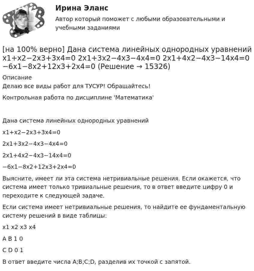     
          Описание
          Делаю все виды работ для ТУСУР! Обращайтесь!Контрольная работа по дисциплине 'Математика'Дана система линейных однородных уравненийx1+x2−2x3+3x4=02x1+3x2−4x3−4x4=02x1+4x2−4x3−14x4=0−6x1−8x2+12x3+2x4=0Выясните, имеет ли эта система нетривиальные решения. Если окажется, что система имеет только тривиальные решения, то в ответ введите цифру 0 и переходите к следующей задаче.Если система имеет нетривиальные решения, то найдите ее фундаментальную систему решений в виде таблицы:x1	x2	x3	x4A	B	1	0C	D	0	1В ответ введите числа A;B;C;D, разделив их точкой с запятой.  
            
            
            [на 100% верно] Дана система:  4x+y+3z=114x+4y+z=104x+4y+3z=14. По формуле Крамера найдите неизвестную y.[на 100% верно] Дана система линейных однородных уравнений  x1+x2−2x3+3x4=0  2x1+3x2−4x3−4x4=0  2x1+4x2−4x3−14x4=0  −6x1−8x2+12x3+2x4=0[на 100% верно] Дана система линейных уравнений  x1−4x2−5x3−5x4=−23  x1−11x2−18x3−12x4=−14  2x1−7x2−12x3−3x4=−19  x1−2x2−10x3+4x4=−23[на 100% верно] Дан граф:  Запишите строки матрицы смежности и матрицы инцидентности, соответствующие вершине x2.[на 100% верно] Дан граф:  Можно ли нарисовать граф, не отрывая руки от бумаги и не проходя по одному ребру дважды?[на 100% верно] Дан граф:  Отметьте, какими свойствами обладает бинарное отношение, заданное данным графом.[на 100% верно] Дан граф:  Перечислите степени вершин графа.  p(x1)=  ; p(x2)=  ; p(x3)= p(x4)=  ; p(x5)=  ; p(x6)= [на 100% верно] Граф G = (X, U) задан матрицей смежности C.[на 100% верно] Граф G = (X, U) задан матрицей смежности D.[на 100% верно] Группировка затрат по экономическим элементам предусматривает:[на 100% верно] ... группировка – это группировка, в которой группы выделены по одному признаку.[на 100% верно] ....  группировка – это расчленение совокупности на однородные группы по типам экономических явлений.[на 100% верно] Дайте характеристику геометрических размеров ленточного магнитопровода типа ШЛМ.[на 100% верно] Дана матрица  A=⎡⎣⎢−3−4−1−3−3−1641⎤⎦⎥  Докажите, что она имеет обратную A−1, и найдите элемент обратной матрицы, стоящий в строке 2 и столбце 1.