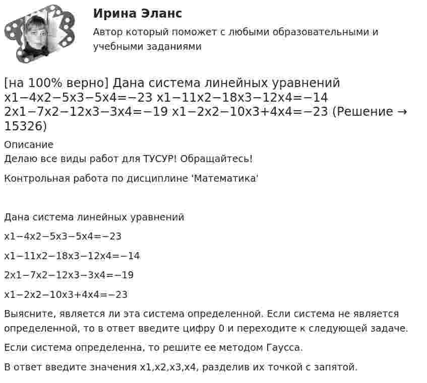     
          Описание
          Делаю все виды работ для ТУСУР! Обращайтесь!Контрольная работа по дисциплине 'Математика'Дана система линейных уравненийx1−4x2−5x3−5x4=−23x1−11x2−18x3−12x4=−142x1−7x2−12x3−3x4=−19x1−2x2−10x3+4x4=−23Выясните, является ли эта система определенной. Если система не является определенной, то в ответ введите цифру 0 и переходите к следующей задаче.Если система определенна, то решите ее методом Гаусса.В ответ введите значения x1,x2,x3,x4, разделив их точкой с запятой.  
            
            
            [на 100% верно] Дана система линейных однородных уравнений  x1+x2−2x3+3x4=0  2x1+3x2−4x3−4x4=0  2x1+4x2−4x3−14x4=0  −6x1−8x2+12x3+2x4=0[на 100% верно] Дана система линейных уравнений  x1−4x2−5x3−5x4=−23  x1−11x2−18x3−12x4=−14  2x1−7x2−12x3−3x4=−19  x1−2x2−10x3+4x4=−23[на 100% верно] Дан граф:  Запишите строки матрицы смежности и матрицы инцидентности, соответствующие вершине x2.[на 100% верно] Дан граф:  Можно ли нарисовать граф, не отрывая руки от бумаги и не проходя по одному ребру дважды?[на 100% верно] Дан граф:  Отметьте, какими свойствами обладает бинарное отношение, заданное данным графом.[на 100% верно] Дан граф:  Перечислите степени вершин графа.  p(x1)=  ; p(x2)=  ; p(x3)= p(x4)=  ; p(x5)=  ; p(x6)= [на 100% верно] Дан граф:  Укажите множество достижимости вершины x1.[на 100% верно] Граф G = (X, U) задан матрицей смежности D.[на 100% верно] Группировка затрат по экономическим элементам предусматривает:[на 100% верно] ... группировка – это группировка, в которой группы выделены по одному признаку.[на 100% верно] ....  группировка – это расчленение совокупности на однородные группы по типам экономических явлений.[на 100% верно] Дайте характеристику геометрических размеров ленточного магнитопровода типа ШЛМ.[на 100% верно] Дана матрица  A=⎡⎣⎢−3−4−1−3−3−1641⎤⎦⎥  Докажите, что она имеет обратную A−1, и найдите элемент обратной матрицы, стоящий в строке 2 и столбце 1.[на 100% верно] Дана матрица  A=⎡⎣⎢7176014−13201−14⎤⎦⎥  Найдите собственные векторы этой матрицы, отвечающие собственным числам, отличным от λ=7. 