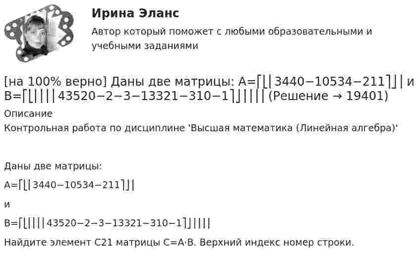     
          Описание
          Контрольная работа по дисциплине 'Высшая математика (Линейная алгебра)'Даны две матрицы:A=⎡⎣⎢3440−10534−211⎤⎦⎥иB=⎡⎣⎢⎢⎢⎢43520−2−3−13321−310−1⎤⎦⎥⎥⎥⎥Найдите элемент C21 матрицы C=A⋅B. Верхний индекс номер строки.  
            
            
            [на 100% верно] Дан граф:  Укажите множество достижимости вершины x1.[на 100% верно] Даны две матрицы:  A=⎡⎣⎢3440−10534−211⎤⎦⎥  и  B=⎡⎣⎢⎢⎢⎢43520−2−3−13321−310−1⎤⎦⎥⎥⎥⎥[на 100% верно] Даны две матрицы:  A=⎡⎣⎢4531−1−2243−30−1⎤⎦⎥ и B=⎡⎣⎢⎢⎢⎢4312−1−3−3−11542−31−3−1⎤⎦⎥⎥⎥⎥  Найдите элемент C34 матрицы C=A⋅B. Верхний индекс номер строки.[на 100% верно] Две пластинки одинаковой толщины, но изготовленные из разного материала, пропускают соответственно 1/2 и 1/4 падающего потока световой волны. [на 100% верно] Дескриптором ЦП являются регистры:[на 100% верно]  Диалектика – это:  [на 100% верно] Диалектикой называется:[на 100% верно] Дана матрица  A=⎡⎣⎢7176014−13201−14⎤⎦⎥  Найдите собственные векторы этой матрицы, отвечающие собственным числам, отличным от λ=7. [на 100% верно] Дана система:  4x+y+3z=114x+4y+z=104x+4y+3z=14. По формуле Крамера найдите неизвестную y.[на 100% верно] Дана система линейных однородных уравнений  x1+x2−2x3+3x4=0  2x1+3x2−4x3−4x4=0  2x1+4x2−4x3−14x4=0  −6x1−8x2+12x3+2x4=0[на 100% верно] Дана система линейных уравнений  x1−4x2−5x3−5x4=−23  x1−11x2−18x3−12x4=−14  2x1−7x2−12x3−3x4=−19  x1−2x2−10x3+4x4=−23[на 100% верно] Дан граф:  Запишите строки матрицы смежности и матрицы инцидентности, соответствующие вершине x2.[на 100% верно] Дан граф:  Можно ли нарисовать граф, не отрывая руки от бумаги и не проходя по одному ребру дважды?[на 100% верно] Дан граф:  Отметьте, какими свойствами обладает бинарное отношение, заданное данным графом.