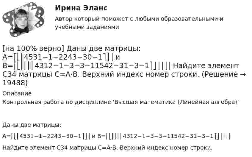     
          Описание
          Контрольная работа по дисциплине 'Высшая математика (Линейная алгебра)'Даны две матрицы:A=⎡⎣⎢4531−1−2243−30−1⎤⎦⎥ и B=⎡⎣⎢⎢⎢⎢4312−1−3−3−11542−31−3−1⎤⎦⎥⎥⎥⎥Найдите элемент C34 матрицы C=A⋅B. Верхний индекс номер строки.  
            
            
            [на 100% верно] Даны две матрицы:  A=⎡⎣⎢3440−10534−211⎤⎦⎥  и  B=⎡⎣⎢⎢⎢⎢43520−2−3−13321−310−1⎤⎦⎥⎥⎥⎥[на 100% верно] Даны две матрицы:  A=⎡⎣⎢4531−1−2243−30−1⎤⎦⎥ и B=⎡⎣⎢⎢⎢⎢4312−1−3−3−11542−31−3−1⎤⎦⎥⎥⎥⎥  Найдите элемент C34 матрицы C=A⋅B. Верхний индекс номер строки.[на 100% верно] Две пластинки одинаковой толщины, но изготовленные из разного материала, пропускают соответственно 1/2 и 1/4 падающего потока световой волны. [на 100% верно] Дескриптором ЦП являются регистры:[на 100% верно]  Диалектика – это:  [на 100% верно] Диалектикой называется:[на 100% верно] Динод имеет коэффициент вторичной эмиссии σ=2 , ток первичных электронов составляет Ie1=1 мА. Определить ток в цепи электрода. Определить ток вторичных электронов в мА.[на 100% верно] Дана система:  4x+y+3z=114x+4y+z=104x+4y+3z=14. По формуле Крамера найдите неизвестную y.[на 100% верно] Дана система линейных однородных уравнений  x1+x2−2x3+3x4=0  2x1+3x2−4x3−4x4=0  2x1+4x2−4x3−14x4=0  −6x1−8x2+12x3+2x4=0[на 100% верно] Дана система линейных уравнений  x1−4x2−5x3−5x4=−23  x1−11x2−18x3−12x4=−14  2x1−7x2−12x3−3x4=−19  x1−2x2−10x3+4x4=−23[на 100% верно] Дан граф:  Запишите строки матрицы смежности и матрицы инцидентности, соответствующие вершине x2.[на 100% верно] Дан граф:  Можно ли нарисовать граф, не отрывая руки от бумаги и не проходя по одному ребру дважды?[на 100% верно] Дан граф:  Отметьте, какими свойствами обладает бинарное отношение, заданное данным графом.[на 100% верно] Дан граф:  Перечислите степени вершин графа.  p(x1)=  ; p(x2)=  ; p(x3)= p(x4)=  ; p(x5)=  ; p(x6)= 