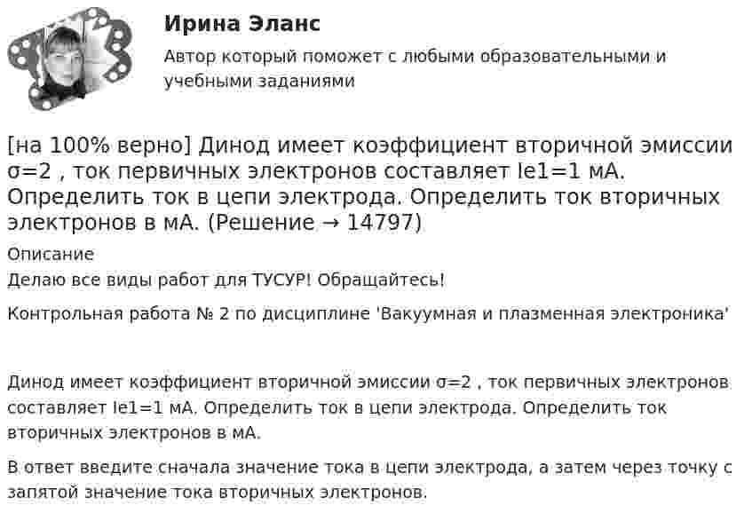     
          Описание
          Делаю все виды работ для ТУСУР! Обращайтесь!Контрольная работа № 2 по дисциплине 'Вакуумная и плазменная электроника'Динод имеет коэффициент вторичной эмиссии σ=2 , ток первичных электронов составляет Ie1=1 мА. Определить ток в цепи электрода. Определить ток вторичных электронов в мА.В ответ введите сначала значение тока в цепи электрода, а затем через точку с запятой значение тока вторичных электронов.  
            
            
            [на 100% верно] Диалектикой называется:[на 100% верно] Динод имеет коэффициент вторичной эмиссии σ=2 , ток первичных электронов составляет Ie1=1 мА. Определить ток в цепи электрода. Определить ток вторичных электронов в мА.[на 100% верно] Диод работает в режиме насыщения. На анод диода падает поток первичных электронов с током Ia=5 мА, при этом коэффициент вторичной эмиссии σ=3 . Определить ток во внешней цепи анода (в мА).[на 100% верно] Для выделения несплошного (кусочного) блока клеток используется протяжка мышкой с зажатой клавишей:[на 100% верно] Для графа G=(X,U^), где U^={(x1x2¯¯),(x3x4¯¯),(x1x3¯¯),(x2x4¯)}, постройте дополнительный граф G¯¯¯.  Ответ запишите в виде последовательности рёбер множества U'^.[на 100% верно]  Для графа G(X,U), где U={(x1x2¯¯),(x3x4¯¯¯),(x3x2¯¯¯),(x1x3¯¯),(x1x4¯¯)}, по графу его дополнения напишите минимальное выражение произведения П логических переменных x1,x2,x3,x4, позволяющее выделить [на 100% верно] Для графа G(X,U), где U={(x1x2¯¯¯),(x3x4¯¯),(x3x2¯¯¯),(x1x3¯¯),(x1x4¯¯¯)}, по графу его дополнения напишите минимальное выражение произведения П логических переменных x1,x2,x3,x4, позволяющее выделить [на 100% верно] Дан граф:  Отметьте, какими свойствами обладает бинарное отношение, заданное данным графом.[на 100% верно] Дан граф:  Перечислите степени вершин графа.  p(x1)=  ; p(x2)=  ; p(x3)= p(x4)=  ; p(x5)=  ; p(x6)= [на 100% верно] Дан граф:  Укажите множество достижимости вершины x1.[на 100% верно] Даны две матрицы:  A=⎡⎣⎢3440−10534−211⎤⎦⎥  и  B=⎡⎣⎢⎢⎢⎢43520−2−3−13321−310−1⎤⎦⎥⎥⎥⎥[на 100% верно] Даны две матрицы:  A=⎡⎣⎢4531−1−2243−30−1⎤⎦⎥ и B=⎡⎣⎢⎢⎢⎢4312−1−3−3−11542−31−3−1⎤⎦⎥⎥⎥⎥  Найдите элемент C34 матрицы C=A⋅B. Верхний индекс номер строки.[на 100% верно] Две пластинки одинаковой толщины, но изготовленные из разного материала, пропускают соответственно 1/2 и 1/4 падающего потока световой волны. [на 100% верно] Дескриптором ЦП являются регистры: