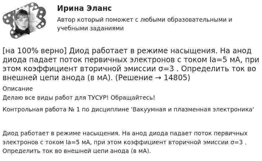     
          Описание
          Делаю все виды работ для ТУСУР! Обращайтесь!Контрольная работа № 1 по дисциплине 'Вакуумная и плазменная электроника'Диод работает в режиме насыщения. На анод диода падает поток первичных электронов с током Ia=5 мА, при этом коэффициент вторичной эмиссии σ=3 . Определить ток во внешней цепи анода (в мА).  
            
            
            [на 100% верно] Динод имеет коэффициент вторичной эмиссии σ=2 , ток первичных электронов составляет Ie1=1 мА. Определить ток в цепи электрода. Определить ток вторичных электронов в мА.[на 100% верно] Диод работает в режиме насыщения. На анод диода падает поток первичных электронов с током Ia=5 мА, при этом коэффициент вторичной эмиссии σ=3 . Определить ток во внешней цепи анода (в мА).[на 100% верно] Для выделения несплошного (кусочного) блока клеток используется протяжка мышкой с зажатой клавишей:[на 100% верно] Для графа G=(X,U^), где U^={(x1x2¯¯),(x3x4¯¯),(x1x3¯¯),(x2x4¯)}, постройте дополнительный граф G¯¯¯.  Ответ запишите в виде последовательности рёбер множества U'^.[на 100% верно]  Для графа G(X,U), где U={(x1x2¯¯),(x3x4¯¯¯),(x3x2¯¯¯),(x1x3¯¯),(x1x4¯¯)}, по графу его дополнения напишите минимальное выражение произведения П логических переменных x1,x2,x3,x4, позволяющее выделить [на 100% верно] Для графа G(X,U), где U={(x1x2¯¯¯),(x3x4¯¯),(x3x2¯¯¯),(x1x3¯¯),(x1x4¯¯¯)}, по графу его дополнения напишите минимальное выражение произведения П логических переменных x1,x2,x3,x4, позволяющее выделить [на 100% верно]  Для графа G(X,U), где U={(x1x2¯),(x3x4¯¯),(x3x2¯¯¯),(x1x3¯)}, напишите минимальное выражение произведения П логических переменных x1,x2,x3,x4, позволяющее выделить подмножества вершин в графе[на 100% верно] Дан граф:  Перечислите степени вершин графа.  p(x1)=  ; p(x2)=  ; p(x3)= p(x4)=  ; p(x5)=  ; p(x6)= [на 100% верно] Дан граф:  Укажите множество достижимости вершины x1.[на 100% верно] Даны две матрицы:  A=⎡⎣⎢3440−10534−211⎤⎦⎥  и  B=⎡⎣⎢⎢⎢⎢43520−2−3−13321−310−1⎤⎦⎥⎥⎥⎥[на 100% верно] Даны две матрицы:  A=⎡⎣⎢4531−1−2243−30−1⎤⎦⎥ и B=⎡⎣⎢⎢⎢⎢4312−1−3−3−11542−31−3−1⎤⎦⎥⎥⎥⎥  Найдите элемент C34 матрицы C=A⋅B. Верхний индекс номер строки.[на 100% верно] Две пластинки одинаковой толщины, но изготовленные из разного материала, пропускают соответственно 1/2 и 1/4 падающего потока световой волны. [на 100% верно] Дескриптором ЦП являются регистры:[на 100% верно]  Диалектика – это:  