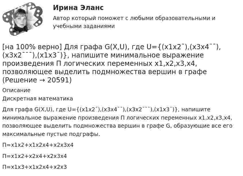    
          Описание
          Дискретная математика Для графа G(X,U), где U={(x1x2¯),(x3x4¯¯),(x3x2¯¯¯),(x1x3¯)}, напишите минимальное выражение произведения П логических переменных x1,x2,x3,x4, позволяющее выделить подмножества вершин в графе G, образующие все его максимальные пустые подграфы.        П=x1x2+x1x2x4+x2x3x4             П=x1x2+x2x4+x2x3x4         П=x1x3+x1x2x4+x2x3  
            
            
            [на 100% верно] Для графа G(X,U), где U={(x1x2¯¯¯),(x3x4¯¯),(x3x2¯¯¯),(x1x3¯¯),(x1x4¯¯¯)}, по графу его дополнения напишите минимальное выражение произведения П логических переменных x1,x2,x3,x4, позволяющее выделить [на 100% верно]  Для графа G(X,U), где U={(x1x2¯),(x3x4¯¯),(x3x2¯¯¯),(x1x3¯)}, напишите минимальное выражение произведения П логических переменных x1,x2,x3,x4, позволяющее выделить подмножества вершин в графе[на 100% верно] Для какой фазы проекта характерен данный риск: «Не были разработаны процедуры разрешения конфликтов»?[на 100% верно] Для функции y=arctgx определите следующее:[на 100% верно] Единица информации, передаваемая между устройствами сети как единое целое, называется…[на 100% верно] Емкость и индуктивность колебательного контура равны 0.45 мкФ и 0.2 Гн соответственно.[на 100% верно] Если бы покупатели обладали достоверной информацией о качестве стиральных машин, то кривая спроса на «хорошие» стиральные машины…[на 100% верно] Дескриптором ЦП являются регистры:[на 100% верно]  Диалектика – это:  [на 100% верно] Диалектикой называется:[на 100% верно] Динод имеет коэффициент вторичной эмиссии σ=2 , ток первичных электронов составляет Ie1=1 мА. Определить ток в цепи электрода. Определить ток вторичных электронов в мА.[на 100% верно] Диод работает в режиме насыщения. На анод диода падает поток первичных электронов с током Ia=5 мА, при этом коэффициент вторичной эмиссии σ=3 . Определить ток во внешней цепи анода (в мА).[на 100% верно] Для выделения несплошного (кусочного) блока клеток используется протяжка мышкой с зажатой клавишей:[на 100% верно] Для графа G=(X,U^), где U^={(x1x2¯¯),(x3x4¯¯),(x1x3¯¯),(x2x4¯)}, постройте дополнительный граф G¯¯¯.  Ответ запишите в виде последовательности рёбер множества U'^.