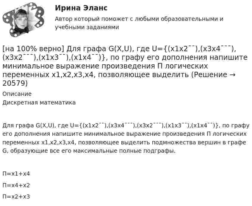     
          Описание
          Дискретная математикаДля графа G(X,U), где U={(x1x2¯¯),(x3x4¯¯¯),(x3x2¯¯¯),(x1x3¯¯),(x1x4¯¯)}, по графу его дополнения напишите минимальное выражение произведения П логических переменных x1,x2,x3,x4, позволяющее выделить подмножества вершин в графе G, образующие все его максимальные полные подграфы.	П=x1+x4		П=x4+x2		П=x2+x3  
            
            
            [на 100% верно] Для графа G=(X,U^), где U^={(x1x2¯¯),(x3x4¯¯),(x1x3¯¯),(x2x4¯)}, постройте дополнительный граф G¯¯¯.  Ответ запишите в виде последовательности рёбер множества U'^.[на 100% верно]  Для графа G(X,U), где U={(x1x2¯¯),(x3x4¯¯¯),(x3x2¯¯¯),(x1x3¯¯),(x1x4¯¯)}, по графу его дополнения напишите минимальное выражение произведения П логических переменных x1,x2,x3,x4, позволяющее выделить [на 100% верно] Для графа G(X,U), где U={(x1x2¯¯¯),(x3x4¯¯),(x3x2¯¯¯),(x1x3¯¯),(x1x4¯¯¯)}, по графу его дополнения напишите минимальное выражение произведения П логических переменных x1,x2,x3,x4, позволяющее выделить [на 100% верно]  Для графа G(X,U), где U={(x1x2¯),(x3x4¯¯),(x3x2¯¯¯),(x1x3¯)}, напишите минимальное выражение произведения П логических переменных x1,x2,x3,x4, позволяющее выделить подмножества вершин в графе[на 100% верно] Для какой фазы проекта характерен данный риск: «Не были разработаны процедуры разрешения конфликтов»?[на 100% верно] Для функции y=arctgx определите следующее:[на 100% верно] Единица информации, передаваемая между устройствами сети как единое целое, называется…[на 100% верно] Даны две матрицы:  A=⎡⎣⎢4531−1−2243−30−1⎤⎦⎥ и B=⎡⎣⎢⎢⎢⎢4312−1−3−3−11542−31−3−1⎤⎦⎥⎥⎥⎥  Найдите элемент C34 матрицы C=A⋅B. Верхний индекс номер строки.[на 100% верно] Две пластинки одинаковой толщины, но изготовленные из разного материала, пропускают соответственно 1/2 и 1/4 падающего потока световой волны. [на 100% верно] Дескриптором ЦП являются регистры:[на 100% верно]  Диалектика – это:  [на 100% верно] Диалектикой называется:[на 100% верно] Динод имеет коэффициент вторичной эмиссии σ=2 , ток первичных электронов составляет Ie1=1 мА. Определить ток в цепи электрода. Определить ток вторичных электронов в мА.[на 100% верно] Диод работает в режиме насыщения. На анод диода падает поток первичных электронов с током Ia=5 мА, при этом коэффициент вторичной эмиссии σ=3 . Определить ток во внешней цепи анода (в мА).