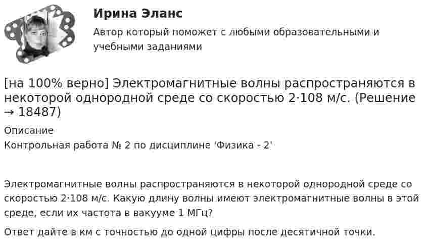     
          Описание
          Контрольная работа № 2 по дисциплине 'Физика - 2' Электромагнитные волны распространяются в некоторой однородной среде со скоростью 2·108 м/с. Какую длину волны имеют электромагнитные волны в этой среде, если их частота в вакууме 1 МГц?Ответ дайте в км с точностью до одной цифры после десятичной точки.  
            
            
            [на 100% верно] Экономическая рента – это:[на 100% верно] Электромагнитные волны распространяются в некоторой однородной среде со скоростью 2·108 м/с. [на 100% верно] Электрон, который двигается в кристалле со скоростью v=2⋅105 м/с, получил энергию фотона, покинул кристалл и в вакууме скорость электрона осталась прежней[на 100% верно] Эта программа написана для вычисления факториала числа n. По определению факториал n равен 1*2*…*(n–1)*n.  var n, f, k: integer;  begin[на 100% верно] ... – это система статических упражнений, развивающих гибкость и способствующих повышению эластичности мышц.На 1 см однослойного соленоида без сердечника приходится 40 витков. Объём соленоида – 800 см3. При какой скорости изменения силы тока в соленоиде индуцируется ЭДС самоиндукции 0,4 В?[на 20 из 20 баллов] Определите, какие факторы будут способствовать совершенствованию силовых возможностей.[на 100% верно] Численность населения в возрасте 15 лет и старше в декабре составила 75 млн человек. Численность рабочей силы в этом возрасте составила 58 млн человек, а безработных – 3 млн человек.  Уровень занятости в стране равен ... %.[на 100% верно]  Что будет напечатано?  Str:='абракадабра';  insert('рак', Str, 3);  write(Str);[на 100% верно] Что будет напечатано программой?  var x, y: char;  procedure P(x: integer);  const y=false;  begin write(x, y) end;[на 100% верно] Что в СПС означает логический оператор «РЯДОМ»?[на 100% верно] Что относится к важнейшим чертам предпринимательства?[на 100% верно] Что понимается под разрезом транспортной сети?[на 100% верно] Что понимается под термином «операционная система»?