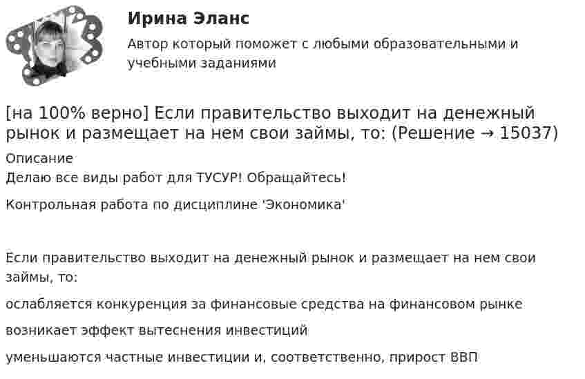     
          Описание
          Делаю все виды работ для ТУСУР! Обращайтесь!Контрольная работа по дисциплине 'Экономика'Если правительство выходит на денежный рынок и размещает на нем свои займы, то:	ослабляется конкуренция за финансовые средства на финансовом рынке		возникает эффект вытеснения инвестиций		уменьшаются частные инвестиции и, соответственно, прирост ВВП  
            
            
            [на 100% верно] Если правительство Англии выпустило некоторое количество облигаций номинальной стоимостью 200 ден. ед. (срок погашения 20 лет) и обещает выплатить ежегодный доход в размере 10 ден. ед.[на 100% верно] Если правительство выходит на денежный рынок и размещает на нем свои займы, то:[на 100% верно] Если при отборе попавшая в выборку единица не возвращается в совокупность, то такой метод называется … отбор.[на 100% верно] Если ставка ссудного процента составляет 20 %, а предполагаемая земельная рента – 60 ден. ед., то цена земли в долгосрочном периоде будет равна ... ден. ед.[на 100% верно] Если функция потребления имеет вид C=60+0,75Y, а автономные инвестиции равны 40 ден. ед., то равновесие в модели[на 100% верно] Если численность занятых в возрасте 15 лет и старше составила 71,3 млн человек, а численность безработных – 3,7 млн человек, то уровень безработицы, выраженный в процентах, составил ...  %.[на 100% верно] Задано универсальное множество U={1,2,3,4,5,6,7,8} и множества X={1,3,6,7}, Y={3,4,7,8}, Z={3,4,7,8}.  Выполните действия (X\Y)∩Z¯¯¯.[на 100% верно] Если бы покупатели обладали достоверной информацией о качестве стиральных машин, то кривая спроса на «хорошие» стиральные машины…[на 100% верно] Если в «Карточке поиска» СПС «КонсультантПлюс» изначально было заполнено только одно поле «Тематика» – ЖИЛИЩЕ, то после заполнения второго поля «Поиск по статусу» – ВСЕ АКТЫ, КРОМЕ УТРАТИВШИХ СИЛУ [на 100% верно] Если в отрасли монополисту–продавцу труда противостоит монополист–покупатель труда, то…[на 100% верно] Если известно, что в 5 случаях из 100 можно получить прибыль в размере 20 тыс. руб., а в остальных случаях – 10 тыс. руб., то вероятность получения низкой прибыли…[на 100% верно] Если микроэкономика служит теоретической основой для прикладных экономических наук, то она выполняет … функцию.[на 100% верно] Если на рынке земли установилось равновесие, то земельная рента…[на 100% верно] Если на рынке земли установилось равновесие, то земельная рента…