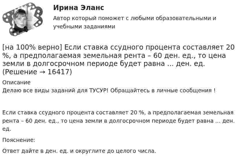    
          Описание
          Делаю все виды заданий для ТУСУР! Обращайтесь в личные сообщения !Если ставка ссудного процента составляет 20 %, а предполагаемая земельная рента – 60 ден. ед., то цена земли в долгосрочном периоде будет равна ... ден. ед.Пояснение:               Ответ дайте в ден. ед. и округлите до целого числа.  
            
            
            [на 100% верно] Если при отборе попавшая в выборку единица не возвращается в совокупность, то такой метод называется … отбор.[на 100% верно] Если ставка ссудного процента составляет 20 %, а предполагаемая земельная рента – 60 ден. ед., то цена земли в долгосрочном периоде будет равна ... ден. ед.[на 100% верно] Если функция потребления имеет вид C=60+0,75Y, а автономные инвестиции равны 40 ден. ед., то равновесие в модели[на 100% верно] Если численность занятых в возрасте 15 лет и старше составила 71,3 млн человек, а численность безработных – 3,7 млн человек, то уровень безработицы, выраженный в процентах, составил ...  %.[на 100% верно] Задано универсальное множество U={1,2,3,4,5,6,7,8} и множества X={1,3,6,7}, Y={3,4,7,8}, Z={3,4,7,8}.  Выполните действия (X\Y)∩Z¯¯¯.[на 100% верно] Замените сложное предложение на предложение, содержащее инфинитивный оборот.  It is known that many books are published in our country every year.[на 100% верно] Замените сложное предложение на предложение, содержащее инфинитивный оборот. I want this article will be published in tomorrow’s newspaper.[на 100% верно] Если в отрасли монополисту–продавцу труда противостоит монополист–покупатель труда, то…[на 100% верно] Если известно, что в 5 случаях из 100 можно получить прибыль в размере 20 тыс. руб., а в остальных случаях – 10 тыс. руб., то вероятность получения низкой прибыли…[на 100% верно] Если микроэкономика служит теоретической основой для прикладных экономических наук, то она выполняет … функцию.[на 100% верно] Если на рынке земли установилось равновесие, то земельная рента…[на 100% верно] Если на рынке земли установилось равновесие, то земельная рента…[на 100% верно] Если первоначальные уровни ряда относятся к коротким промежуткам времени, используют…[на 100% верно] Если правительство Англии выпустило некоторое количество облигаций номинальной стоимостью 200 ден. ед. (срок погашения 20 лет) и обещает выплатить ежегодный доход в размере 10 ден. ед.