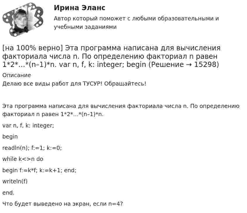     
          Описание
          Делаю все виды работ для ТУСУР! Обращайтесь!Эта программа написана для вычисления факториала числа n. По определению факториал n равен 1*2*…*(n–1)*n.var n, f, k: integer;beginreadln(n); f:=1; k:=0;while k<>n dobegin f:=k*f; k:=k+1; end;writeln(f)end.Что будет выведено на экран, если n=4?  
            
            
            [на 100% верно] Электрон, который двигается в кристалле со скоростью v=2⋅105 м/с, получил энергию фотона, покинул кристалл и в вакууме скорость электрона осталась прежней[на 100% верно] Эта программа написана для вычисления факториала числа n. По определению факториал n равен 1*2*…*(n–1)*n.  var n, f, k: integer;  begin[на 100% верно] ... – это система статических упражнений, развивающих гибкость и способствующих повышению эластичности мышц.На 1 см однослойного соленоида без сердечника приходится 40 витков. Объём соленоида – 800 см3. При какой скорости изменения силы тока в соленоиде индуцируется ЭДС самоиндукции 0,4 В?[на 20 из 20 баллов] Определите, какие факторы будут способствовать совершенствованию силовых возможностей.[на 20 из 20 баллов] Сконструируйте последовательность этапов исторической динамики спортивных достижений.[на 25 баллов из 25] Практическое занятие 3 по естествознанию (НСПК)[на 100% верно] Что будет напечатано программой?  var x, y: char;  procedure P(x: integer);  const y=false;  begin write(x, y) end;[на 100% верно] Что в СПС означает логический оператор «РЯДОМ»?[на 100% верно] Что относится к важнейшим чертам предпринимательства?[на 100% верно] Что понимается под разрезом транспортной сети?[на 100% верно] Что понимается под термином «операционная система»?[на 100% верно]  Что характерно для ситуации, в которой возникает расстояние F0−F1 на левом графике?[на 100% верно] Экономическая рента – это: