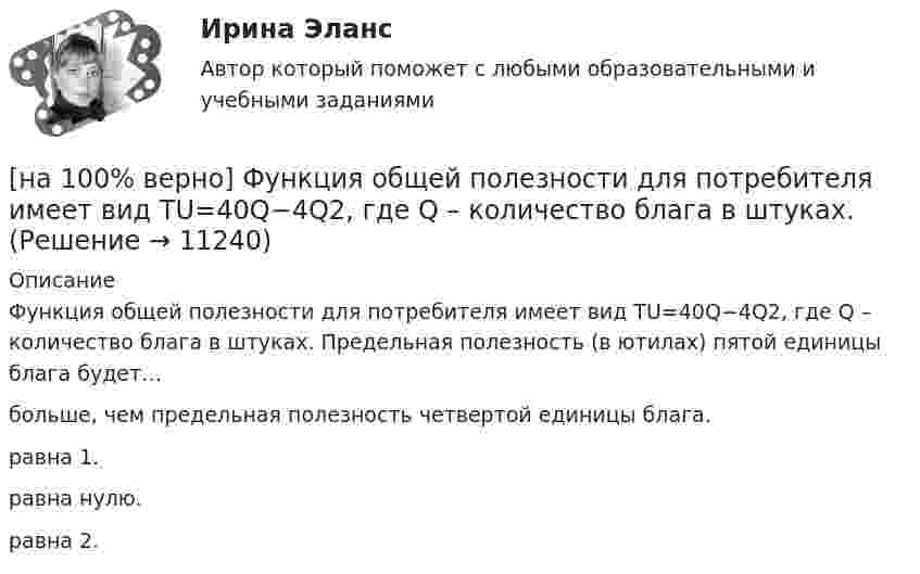      
          Описание
          Функция общей полезности для потребителя имеет вид TU=40Q−4Q2, где Q – количество блага в штуках. Предельная полезность (в ютилах) пятой единицы блага будет…больше, чем предельная полезность четвертой единицы блага.равна 1.равна нулю. равна 2.  
            
            
            [на 100% верно] Фотокатод облучили монохроматическим потоком света (Ф). Получили ток эмиссии с фотокатода ( IЭ ). Как изменится интегральная чувствительность фотокатода, если величину светового потока увеличить в 3 раза?[на 100% верно] Функция общей полезности для потребителя имеет вид TU=40Q−4Q2, где Q – количество блага в штуках. [на 100% верно] Функция общей полезности набора, состоящего из двух благ, для потребителя имеет вид TU=2xy, где x – количество яблок, y – количество груш. [на 100% верно] Функция общей полезности набора, состоящего из двух благ, для потребителя имеет вид TU=3xy, где x – количество яблок, y – количество груш. Предельная норма замещения яблок грушами при потреблении 2 ед. яблок и 4 ед. груш равна…[на 100% верно] Функция переменных издержек имеет вид VC=12Q+0,5Q2, где Q – количество произведенной продукции. Средние переменные издержки при выпуске 10 ед. продукции…[на 100% верно] Функция политической системы, заключающаяся в согласовании коллективных интересов и требований различных социальных групп, называется:[на 100% верно] Функция потребления имеет вид C=150+0,65Y. Чему будет равна величина средней склонности к потреблению при Y=1000 ден. ед.?[на 100% верно] Установите соответствия между терминами и их содержанием.  Распределение благ, при котором не существует способов перераспределить их так, чтобы повысить благосостояние кого-либо без понижения благосостояния других[на 100% верно] Установите соответствия между экономическими терминами и их содержанием.  Отношение дохода, полученного при помещении определенной суммы денег в банк, к величине этих денег, выраженное в процентах[на 100% верно] Учение о прибавочной стоимости создал…[на 100% верно] Файл, созданный в текстовом редакторе Microsoft Word 2007, автоматически получает расширение:[на 100% верно] Факторы, влияющие на представление субъекта о риске, которые не имеют реальной основы, – это … риски.[на 100% верно] Физическое лицо, не являющееся гражданином РФ и не имеющее доказательств наличия гражданства (подданства) иностранного государства, – это[на 100% верно] Фондоотдача определяется путем деления: