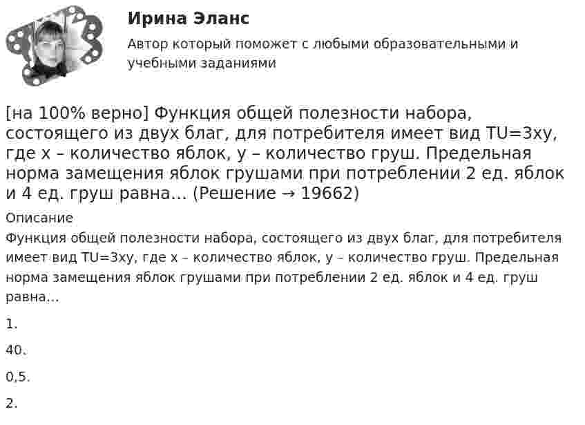     
          Описание
          Функция общей полезности набора, состоящего из двух благ, для потребителя имеет вид TU=3xy, где x – количество яблок, y – количество груш. Предельная норма замещения яблок грушами при потреблении 2 ед. яблок и 4 ед. груш равна…1.40.0,5. 2.  
            
            
            [на 100% верно] Функция общей полезности набора, состоящего из двух благ, для потребителя имеет вид TU=2xy, где x – количество яблок, y – количество груш. [на 100% верно] Функция общей полезности набора, состоящего из двух благ, для потребителя имеет вид TU=3xy, где x – количество яблок, y – количество груш. Предельная норма замещения яблок грушами при потреблении 2 ед. яблок и 4 ед. груш равна…[на 100% верно] Функция переменных издержек имеет вид VC=12Q+0,5Q2, где Q – количество произведенной продукции. Средние переменные издержки при выпуске 10 ед. продукции…[на 100% верно] Функция политической системы, заключающаяся в согласовании коллективных интересов и требований различных социальных групп, называется:[на 100% верно] Функция потребления имеет вид C=150+0,65Y. Чему будет равна величина средней склонности к потреблению при Y=1000 ден. ед.?[на 100% верно] Функция потребления имеет вид C=60+0,75Y. Сбережения при доходе, равном 1000 ден. ед., будут равны ...  ден. ед.[на 100% верно] Функция предельной полезности для потребителя имеет вид MU=24−3Q, где Q – количество блага в штуках. Чему равна общая полезность (в ютилах) при потреблении четырех благ?[на 100% верно] Учение о прибавочной стоимости создал…[на 100% верно] Файл, созданный в текстовом редакторе Microsoft Word 2007, автоматически получает расширение:[на 100% верно] Факторы, влияющие на представление субъекта о риске, которые не имеют реальной основы, – это … риски.[на 100% верно] Физическое лицо, не являющееся гражданином РФ и не имеющее доказательств наличия гражданства (подданства) иностранного государства, – это[на 100% верно] Фондоотдача определяется путем деления:[на 100% верно] Форма занятий физической культурой и спортом, для которой характерны относительно узкая направленность деятельности занимающихся и невысокий уровень функциональных нагрузок, относится к ... формам занятий.[на 100% верно] Фотокатод облучили монохроматическим потоком света (Ф). Получили ток эмиссии с фотокатода ( IЭ ). Как изменится интегральная чувствительность фотокатода, если величину светового потока увеличить в 3 раза?