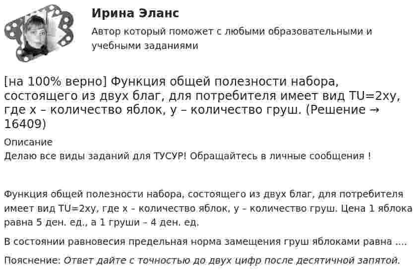     
          Описание
          Делаю все виды заданий для ТУСУР! Обращайтесь в личные сообщения !Функция общей полезности набора, состоящего из двух благ, для потребителя имеет вид TU=2xy, где x – количество яблок, y – количество груш. Цена 1 яблока равна 5 ден. ед., а 1 груши – 4 ден. ед.В состоянии равновесия предельная норма замещения груш яблоками равна ....Пояснение: Ответ дайте с точностью до двух цифр после десятичной запятой.  
            
            
            [на 100% верно] Функция общей полезности для потребителя имеет вид TU=40Q−4Q2, где Q – количество блага в штуках. [на 100% верно] Функция общей полезности набора, состоящего из двух благ, для потребителя имеет вид TU=2xy, где x – количество яблок, y – количество груш. [на 100% верно] Функция общей полезности набора, состоящего из двух благ, для потребителя имеет вид TU=3xy, где x – количество яблок, y – количество груш. Предельная норма замещения яблок грушами при потреблении 2 ед. яблок и 4 ед. груш равна…[на 100% верно] Функция переменных издержек имеет вид VC=12Q+0,5Q2, где Q – количество произведенной продукции. Средние переменные издержки при выпуске 10 ед. продукции…[на 100% верно] Функция политической системы, заключающаяся в согласовании коллективных интересов и требований различных социальных групп, называется:[на 100% верно] Функция потребления имеет вид C=150+0,65Y. Чему будет равна величина средней склонности к потреблению при Y=1000 ден. ед.?[на 100% верно] Функция потребления имеет вид C=60+0,75Y. Сбережения при доходе, равном 1000 ден. ед., будут равны ...  ден. ед.[на 100% верно] Установите соответствия между экономическими терминами и их содержанием.  Отношение дохода, полученного при помещении определенной суммы денег в банк, к величине этих денег, выраженное в процентах[на 100% верно] Учение о прибавочной стоимости создал…[на 100% верно] Файл, созданный в текстовом редакторе Microsoft Word 2007, автоматически получает расширение:[на 100% верно] Факторы, влияющие на представление субъекта о риске, которые не имеют реальной основы, – это … риски.[на 100% верно] Физическое лицо, не являющееся гражданином РФ и не имеющее доказательств наличия гражданства (подданства) иностранного государства, – это[на 100% верно] Фондоотдача определяется путем деления:[на 100% верно] Форма занятий физической культурой и спортом, для которой характерны относительно узкая направленность деятельности занимающихся и невысокий уровень функциональных нагрузок, относится к ... формам занятий.