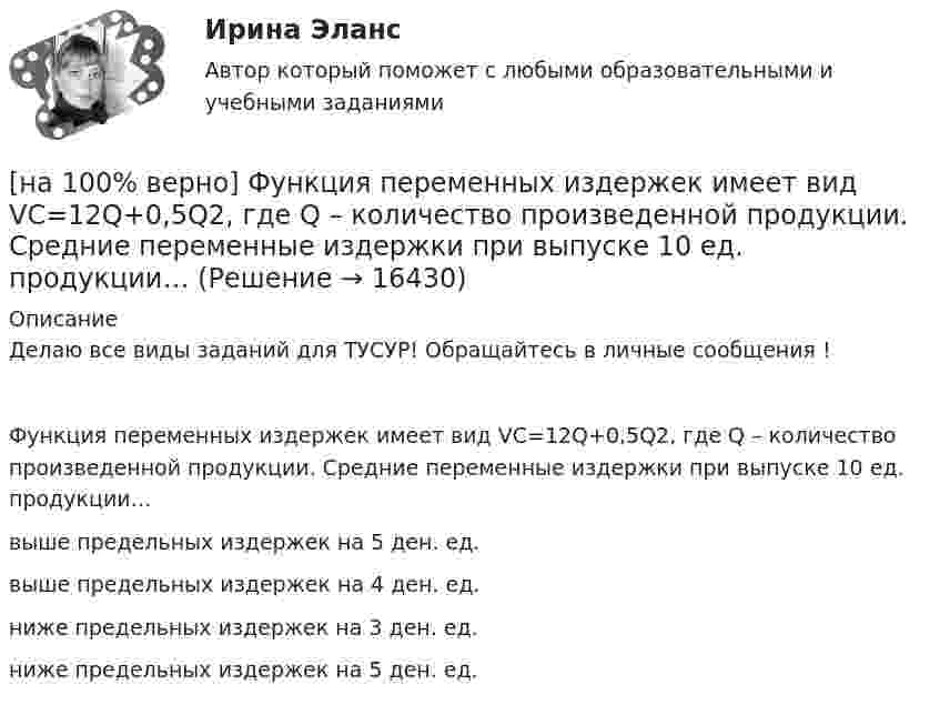     
          Описание
          Делаю все виды заданий для ТУСУР! Обращайтесь в личные сообщения !Функция переменных издержек имеет вид VC=12Q+0,5Q2, где Q – количество произведенной продукции. Средние переменные издержки при выпуске 10 ед. продукции…выше предельных издержек на 5 ден. ед.выше предельных издержек на 4 ден. ед.ниже предельных издержек на 3 ден. ед.ниже предельных издержек на 5 ден. ед.   
            
            
            [на 100% верно] Функция общей полезности набора, состоящего из двух благ, для потребителя имеет вид TU=3xy, где x – количество яблок, y – количество груш. Предельная норма замещения яблок грушами при потреблении 2 ед. яблок и 4 ед. груш равна…[на 100% верно] Функция переменных издержек имеет вид VC=12Q+0,5Q2, где Q – количество произведенной продукции. Средние переменные издержки при выпуске 10 ед. продукции…[на 100% верно] Функция политической системы, заключающаяся в согласовании коллективных интересов и требований различных социальных групп, называется:[на 100% верно] Функция потребления имеет вид C=150+0,65Y. Чему будет равна величина средней склонности к потреблению при Y=1000 ден. ед.?[на 100% верно] Функция потребления имеет вид C=60+0,75Y. Сбережения при доходе, равном 1000 ден. ед., будут равны ...  ден. ед.[на 100% верно] Функция предельной полезности для потребителя имеет вид MU=24−3Q, где Q – количество блага в штуках. Чему равна общая полезность (в ютилах) при потреблении четырех благ?[на 100% верно] Функция предложения первого продавца имеет вид Qs1=2+0,5P, где P – цена товара, ден. ед.; второго продавца – Qs2=–2+0,5P. Эластичность предложения по цене при P=6 ден. ед. у первого продавца…[на 100% верно] Файл, созданный в текстовом редакторе Microsoft Word 2007, автоматически получает расширение:[на 100% верно] Факторы, влияющие на представление субъекта о риске, которые не имеют реальной основы, – это … риски.[на 100% верно] Физическое лицо, не являющееся гражданином РФ и не имеющее доказательств наличия гражданства (подданства) иностранного государства, – это[на 100% верно] Фондоотдача определяется путем деления:[на 100% верно] Форма занятий физической культурой и спортом, для которой характерны относительно узкая направленность деятельности занимающихся и невысокий уровень функциональных нагрузок, относится к ... формам занятий.[на 100% верно] Фотокатод облучили монохроматическим потоком света (Ф). Получили ток эмиссии с фотокатода ( IЭ ). Как изменится интегральная чувствительность фотокатода, если величину светового потока увеличить в 3 раза?[на 100% верно] Функция общей полезности для потребителя имеет вид TU=40Q−4Q2, где Q – количество блага в штуках. 