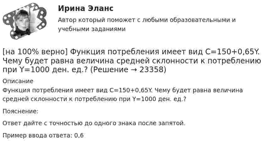     
          Описание
          Функция потребления имеет вид C=150+0,65Y. Чему будет равна величина средней склонности к потреблению при Y=1000 ден. ед.?Пояснение:Ответ дайте с точностью до одного знака после запятой.Пример ввода ответа: 0,6  
            
            
            [на 100% верно] Функция политической системы, заключающаяся в согласовании коллективных интересов и требований различных социальных групп, называется:[на 100% верно] Функция потребления имеет вид C=150+0,65Y. Чему будет равна величина средней склонности к потреблению при Y=1000 ден. ед.?[на 100% верно] Функция потребления имеет вид C=60+0,75Y. Сбережения при доходе, равном 1000 ден. ед., будут равны ...  ден. ед.[на 100% верно] Функция предельной полезности для потребителя имеет вид MU=24−3Q, где Q – количество блага в штуках. Чему равна общая полезность (в ютилах) при потреблении четырех благ?[на 100% верно] Функция предложения первого продавца имеет вид Qs1=2+0,5P, где P – цена товара, ден. ед.; второго продавца – Qs2=–2+0,5P. Эластичность предложения по цене при P=6 ден. ед. у первого продавца…[на 100% верно] Функция предложения первого продавца имеет вид Qs1=4+0,5P, где P – цена товара, ден. ед.; второго продавца – Qs2=−4+2P. Функция рыночного предложения (Qs) на интервале цен от нуля до 2 ден. ед. имеет вид:[на 100% верно] Функция рыночного спроса в отрасли имеет вид Qd=161−P. Общие издержки монополиста представлены функцией TC=4000+Q+0,25Q2, где Q измеряется в единицах.[на 100% верно] Физическое лицо, не являющееся гражданином РФ и не имеющее доказательств наличия гражданства (подданства) иностранного государства, – это[на 100% верно] Фондоотдача определяется путем деления:[на 100% верно] Форма занятий физической культурой и спортом, для которой характерны относительно узкая направленность деятельности занимающихся и невысокий уровень функциональных нагрузок, относится к ... формам занятий.[на 100% верно] Фотокатод облучили монохроматическим потоком света (Ф). Получили ток эмиссии с фотокатода ( IЭ ). Как изменится интегральная чувствительность фотокатода, если величину светового потока увеличить в 3 раза?[на 100% верно] Функция общей полезности для потребителя имеет вид TU=40Q−4Q2, где Q – количество блага в штуках. [на 100% верно] Функция общей полезности набора, состоящего из двух благ, для потребителя имеет вид TU=2xy, где x – количество яблок, y – количество груш. [на 100% верно] Функция общей полезности набора, состоящего из двух благ, для потребителя имеет вид TU=3xy, где x – количество яблок, y – количество груш. Предельная норма замещения яблок грушами при потреблении 2 ед. яблок и 4 ед. груш равна…