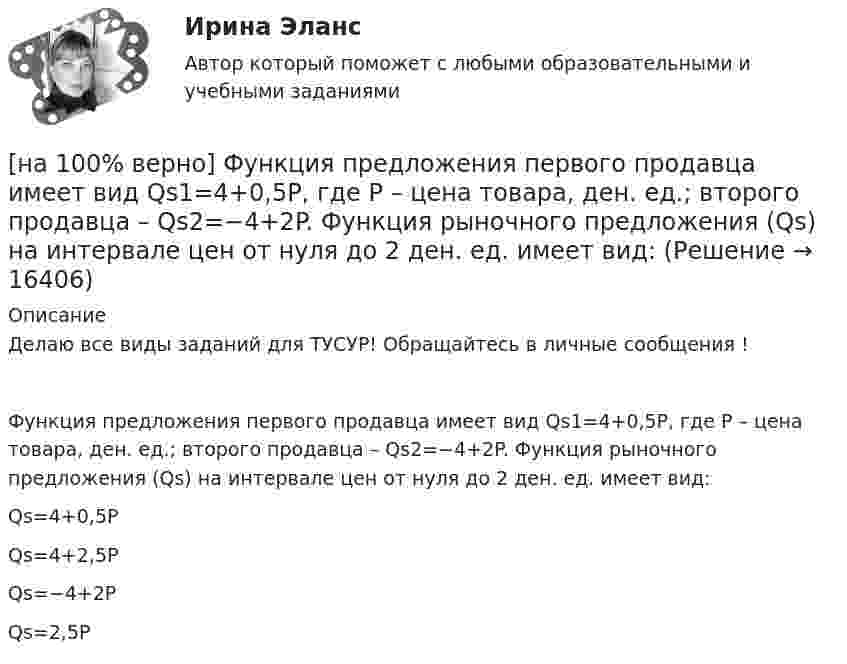     
          Описание
          Делаю все виды заданий для ТУСУР! Обращайтесь в личные сообщения !Функция предложения первого продавца имеет вид Qs1=4+0,5P, где P – цена товара, ден. ед.; второго продавца – Qs2=−4+2P. Функция рыночного предложения (Qs) на интервале цен от нуля до 2 ден. ед. имеет вид:Qs=4+0,5P Qs=4+2,5PQs=−4+2PQs=2,5P  
            
            
            [на 100% верно] Функция предложения первого продавца имеет вид Qs1=2+0,5P, где P – цена товара, ден. ед.; второго продавца – Qs2=–2+0,5P. Эластичность предложения по цене при P=6 ден. ед. у первого продавца…[на 100% верно] Функция предложения первого продавца имеет вид Qs1=4+0,5P, где P – цена товара, ден. ед.; второго продавца – Qs2=−4+2P. Функция рыночного предложения (Qs) на интервале цен от нуля до 2 ден. ед. имеет вид:[на 100% верно] Функция рыночного спроса в отрасли имеет вид Qd=161−P. Общие издержки монополиста представлены функцией TC=4000+Q+0,25Q2, где Q измеряется в единицах.[на 100% верно] Функция спроса имеет вид MD=400−20r, предложение денег в краткосрочном периоде равно 100 ден. ед.[на 100% верно] Функция спроса на обувь имеет вид Qd=600–P. С понижением цены эластичность спроса по цене:[на 100% верно] Функция спроса на продукцию монополиста на первом сегменте имеет вид Qd1=88−2P, на втором сегменте – [на 100% верно] Функция спроса на продукцию монополиста на первом сегменте имеет вид Qd1=88−2P, на втором сегменте – Qd2=100−4P. Общие издержки фирмы представлены функцией TC=500+2Q, где Q измеряется в единицах. [на 100% верно] Функция общей полезности для потребителя имеет вид TU=40Q−4Q2, где Q – количество блага в штуках. [на 100% верно] Функция общей полезности набора, состоящего из двух благ, для потребителя имеет вид TU=2xy, где x – количество яблок, y – количество груш. [на 100% верно] Функция общей полезности набора, состоящего из двух благ, для потребителя имеет вид TU=3xy, где x – количество яблок, y – количество груш. Предельная норма замещения яблок грушами при потреблении 2 ед. яблок и 4 ед. груш равна…[на 100% верно] Функция переменных издержек имеет вид VC=12Q+0,5Q2, где Q – количество произведенной продукции. Средние переменные издержки при выпуске 10 ед. продукции…[на 100% верно] Функция политической системы, заключающаяся в согласовании коллективных интересов и требований различных социальных групп, называется:[на 100% верно] Функция потребления имеет вид C=150+0,65Y. Чему будет равна величина средней склонности к потреблению при Y=1000 ден. ед.?[на 100% верно] Функция потребления имеет вид C=60+0,75Y. Сбережения при доходе, равном 1000 ден. ед., будут равны ...  ден. ед.