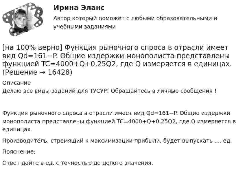     
          Описание
          Делаю все виды заданий для ТУСУР! Обращайтесь в личные сообщения !Функция рыночного спроса в отрасли имеет вид Qd=161−P. Общие издержки монополиста представлены функцией TC=4000+Q+0,25Q2, где Q измеряется в единицах.Производитель, стремящий к максимизации прибыли, будет выпускать ....  ед.Пояснение:Ответ дайте в ед. с точностью до целого значения.  
            
            
            [на 100% верно] Функция предложения первого продавца имеет вид Qs1=4+0,5P, где P – цена товара, ден. ед.; второго продавца – Qs2=−4+2P. Функция рыночного предложения (Qs) на интервале цен от нуля до 2 ден. ед. имеет вид:[на 100% верно] Функция рыночного спроса в отрасли имеет вид Qd=161−P. Общие издержки монополиста представлены функцией TC=4000+Q+0,25Q2, где Q измеряется в единицах.[на 100% верно] Функция спроса имеет вид MD=400−20r, предложение денег в краткосрочном периоде равно 100 ден. ед.[на 100% верно] Функция спроса на обувь имеет вид Qd=600–P. С понижением цены эластичность спроса по цене:[на 100% верно] Функция спроса на продукцию монополиста на первом сегменте имеет вид Qd1=88−2P, на втором сегменте – [на 100% верно] Функция спроса на продукцию монополиста на первом сегменте имеет вид Qd1=88−2P, на втором сегменте – Qd2=100−4P. Общие издержки фирмы представлены функцией TC=500+2Q, где Q измеряется в единицах. [на 100% верно] Функция спроса первого покупателя имеет вид Qd1=44−4P, где P – цена товара, ден. ед. Функция спроса второго покупателя Qd2=40−2P. Наклон линии спроса второго покупателя равен…[на 100% верно] Функция общей полезности набора, состоящего из двух благ, для потребителя имеет вид TU=2xy, где x – количество яблок, y – количество груш. [на 100% верно] Функция общей полезности набора, состоящего из двух благ, для потребителя имеет вид TU=3xy, где x – количество яблок, y – количество груш. Предельная норма замещения яблок грушами при потреблении 2 ед. яблок и 4 ед. груш равна…[на 100% верно] Функция переменных издержек имеет вид VC=12Q+0,5Q2, где Q – количество произведенной продукции. Средние переменные издержки при выпуске 10 ед. продукции…[на 100% верно] Функция политической системы, заключающаяся в согласовании коллективных интересов и требований различных социальных групп, называется:[на 100% верно] Функция потребления имеет вид C=150+0,65Y. Чему будет равна величина средней склонности к потреблению при Y=1000 ден. ед.?[на 100% верно] Функция потребления имеет вид C=60+0,75Y. Сбережения при доходе, равном 1000 ден. ед., будут равны ...  ден. ед.[на 100% верно] Функция предельной полезности для потребителя имеет вид MU=24−3Q, где Q – количество блага в штуках. Чему равна общая полезность (в ютилах) при потреблении четырех благ?
