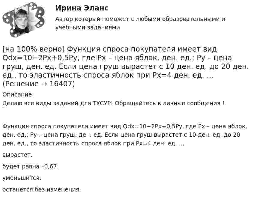     
          Описание
          Делаю все виды заданий для ТУСУР! Обращайтесь в личные сообщения !Функция спроса покупателя имеет вид Qdx=10−2Px+0,5Py, где Px – цена яблок, ден. ед.; Py – цена груш, ден. ед. Если цена груш вырастет с 10 ден. ед. до 20 ден. ед., то эластичность спроса яблок при Px=4 ден. ед. …вырастет.будет равна –0,67.уменьшится. останется без изменения.  
            
            
            [на 100% верно] Функция спроса первого покупателя имеет вид Qd1=44−4P, где P – цена товара, ден. ед. Функция спроса второго покупателя Qd2=40−2P. Наклон линии спроса второго покупателя равен…[на 100% верно] Функция спроса покупателя имеет вид Qdx=10−2Px+0,5Py, где Px – цена яблок, ден. ед.; Py – цена груш, ден. ед. Если цена груш вырастет с 10 ден. ед. до 20 ден. ед., то эластичность спроса яблок при Px=4 ден. ед. …[на 100% верно] Хозяйственные товарищества могут создаваться в форме:[на 100% верно] Холодный период года характеризуется температурой наружного воздуха:[на 100% верно] Цена приобретения оборудования 10 тыс. руб. Затраты на транспортировку – 3 тыс. руб., затраты на монтаж – 0.5 тыс. руб.[на 100% верно] Цены в США выросли на 3 %, а в России – на 9.3 %.  Требуется определить реальный курс доллара при номинальном курсе 66.25 рублей за доллар.[на 100% верно] Часть населения, обладающая необходимым физическим развитием, умственными способностями и знаниями для работы, называется:[на 100% верно] Функция предельной полезности для потребителя имеет вид MU=24−3Q, где Q – количество блага в штуках. Чему равна общая полезность (в ютилах) при потреблении четырех благ?[на 100% верно] Функция предложения первого продавца имеет вид Qs1=2+0,5P, где P – цена товара, ден. ед.; второго продавца – Qs2=–2+0,5P. Эластичность предложения по цене при P=6 ден. ед. у первого продавца…[на 100% верно] Функция предложения первого продавца имеет вид Qs1=4+0,5P, где P – цена товара, ден. ед.; второго продавца – Qs2=−4+2P. Функция рыночного предложения (Qs) на интервале цен от нуля до 2 ден. ед. имеет вид:[на 100% верно] Функция рыночного спроса в отрасли имеет вид Qd=161−P. Общие издержки монополиста представлены функцией TC=4000+Q+0,25Q2, где Q измеряется в единицах.[на 100% верно] Функция спроса имеет вид MD=400−20r, предложение денег в краткосрочном периоде равно 100 ден. ед.[на 100% верно] Функция спроса на обувь имеет вид Qd=600–P. С понижением цены эластичность спроса по цене:[на 100% верно] Функция спроса на продукцию монополиста на первом сегменте имеет вид Qd1=88−2P, на втором сегменте – 