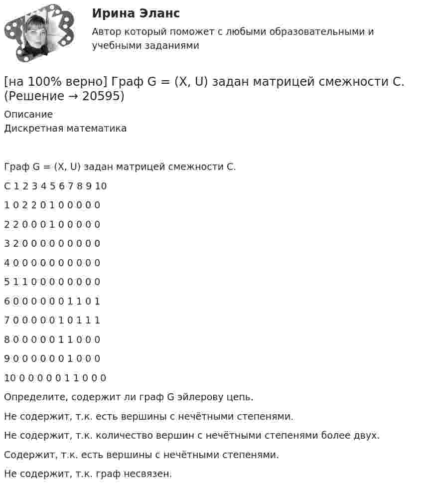    
          Описание
          Дискретная математикаГраф G = (X, U) задан матрицей смежности C.C	1	2	3	4	5	6	7	8	9	101	0	2	2	0	1	0	0	0	0	02	2	0	0	0	1	0	0	0	0	03	2	0	0	0	0	0	0	0	0	04	0	0	0	0	0	0	0	0	0	05	1	1	0	0	0	0	0	0	0	06	0	0	0	0	0	0	1	1	0	17	0	0	0	0	0	1	0	1	1	18	0	0	0	0	0	1	1	0	0	09	0	0	0	0	0	0	1	0	0	010	0	0	0	0	0	1	1	0	0	0Определите, содержит ли граф G эйлерову цепь.	Не содержит, т.к. есть вершины с нечётными степенями.		Не содержит, т.к. количество вершин с нечётными степенями более двух.		Содержит, т.к. есть вершины с нечётными степенями.		Не содержит, т.к. граф несвязен.  
            
            
            [на 100% верно]  Главной особенностью современного мирового хозяйства является…[на 100% верно] Граф G = (X, U) задан матрицей смежности C.[на 100% верно] Граф G = (X, U) задан матрицей смежности D.[на 100% верно] Группировка затрат по экономическим элементам предусматривает:[на 100% верно] ... группировка – это группировка, в которой группы выделены по одному признаку.[на 100% верно] ....  группировка – это расчленение совокупности на однородные группы по типам экономических явлений.[на 100% верно] Дайте характеристику геометрических размеров ленточного магнитопровода типа ШЛМ.[на 100% верно] Выберите соответствующую форму причастия. ... a registration card, he couldn’t go to the library.[на 100% верно] Выберите соответствующую форму причастия.  Asking, Having asked, Being asked the student couldn’t go out.[на 100% верно] Вычислите мощность P множества М = {2, 23, 3, 15, 2, 15, 18, 9, 9}.[на 100% верно] Вычислите определитель 5-го порядка.  D=0010044344910711120081489774[на 100% верно] Вычислите определитель 5-го порядка.  D=∣∣∣∣∣∣∣0010044844673897577397091∣∣∣∣∣∣∣[на 100% верно] Вычислите определитель D=−5    1     -5    4[на 100% верно] Вычислить магнитный момент ионов Fe+3. Вкладом орбитального движения электронов в магнитный момент катионов пренебречь.