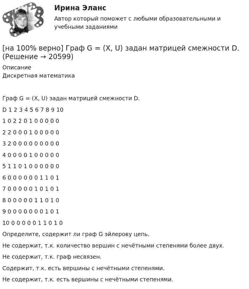     
          Описание
          Дискретная математикаГраф G = (X, U) задан матрицей смежности D.D      1      2      3      4      5      6      7      8      9      101      0      2      2      0      1      0      0      0      0      02      2      0      0      0      1      0      0      0      0      03      2      0      0      0      0      0      0      0      0      04      0      0      0      0      1      0      0      0      0      05      1      1      0      1      0      0      0      0      0      06      0      0      0      0      0      0      1      1      0      17      0      0      0      0      0      1      0      1      0      18      0      0      0      0      0      1      1      0      1      09      0      0      0      0      0      0      0      1      0      110    0      0      0      0      0      1      1      0      1      0Определите, содержит ли граф G эйлерову цепь.        Не содержит, т.к. количество вершин с нечётными степенями более двух.         Не содержит, т.к. граф несвязен.          Содержит, т.к. есть вершины с нечётными степенями.             Не содержит, т.к. есть вершины с нечётными степенями.  
            
            
            [на 100% верно] Граф G = (X, U) задан матрицей смежности C.[на 100% верно] Граф G = (X, U) задан матрицей смежности D.[на 100% верно] Группировка затрат по экономическим элементам предусматривает:[на 100% верно] ... группировка – это группировка, в которой группы выделены по одному признаку.[на 100% верно] ....  группировка – это расчленение совокупности на однородные группы по типам экономических явлений.[на 100% верно] Дайте характеристику геометрических размеров ленточного магнитопровода типа ШЛМ.[на 100% верно] Дана матрица  A=⎡⎣⎢−3−4−1−3−3−1641⎤⎦⎥  Докажите, что она имеет обратную A−1, и найдите элемент обратной матрицы, стоящий в строке 2 и столбце 1.[на 100% верно] Выберите соответствующую форму причастия.  Asking, Having asked, Being asked the student couldn’t go out.[на 100% верно] Вычислите мощность P множества М = {2, 23, 3, 15, 2, 15, 18, 9, 9}.[на 100% верно] Вычислите определитель 5-го порядка.  D=0010044344910711120081489774[на 100% верно] Вычислите определитель 5-го порядка.  D=∣∣∣∣∣∣∣0010044844673897577397091∣∣∣∣∣∣∣[на 100% верно] Вычислите определитель D=−5    1     -5    4[на 100% верно] Вычислить магнитный момент ионов Fe+3. Вкладом орбитального движения электронов в магнитный момент катионов пренебречь.[на 100% верно] Где в СПС «КонсультантПлюс» можно найти информацию об официальном источнике опубликования документа?