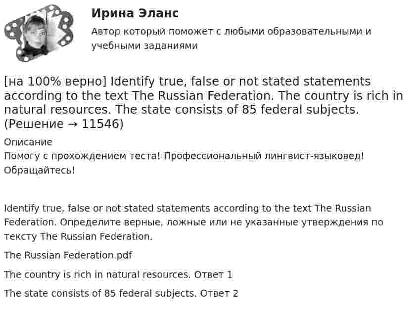     
          Описание
          Помогу с прохождением теста! Профессиональный лингвист-языковед! Обращайтесь!Identify true, false or not stated statements according to the text The Russian Federation. Определите верные, ложные или не указанные утверждения по тексту The Russian Federation.The Russian Federation.pdfThe country is rich in natural resources.	Ответ 1The state consists of 85 federal subjects.	Ответ 2  
            
            
            [на 100% верно]  const n = 30;  type vector = array [1..n] of integer;  var a, b, c: vector; k: integer;  Задача. Если векторы a и b различны, то переменной k присвоить их скалярное произведение, иначе в вектор c переписать элементы массива a.[на 100% верно] Identify true, false or not stated statements according to the text The Russian Federation. The country is rich in natural resources.  The state consists of 85 federal subjects.[на 100% верно] I'm very good at sport, ... I'm terrible at maths.[на 100% верно] Put the adjective or adverb in brackets into comparative or superlative form according to the meaning.  In my opinion, a deer moves ...  of all the animals. (graceful)[на 100% верно] Put the adjective or adverb in brackets into comparative or superlative form according to the meaning.  Mrs. Pedrido speaks .... than her husband, but her daughter speaks the most fluently of the whole family. (fluent)[на 100% верно] Put the adjective or adverb in brackets into comparative or superlative form according to the meaning.  That gold necklace is the most expensive one in the whole store. (expensive)[на 100% верно] SEMICONDUCTOR DEVICES.pdf Определите истинность утверждений согласно содержанию текста.[на 100% верно] Complete the sentence with the full negative Present Perfect form of the verb according to its meaning. I/not check/my/credit history/yet.[на 100% верно] Complete the sentence with the full negative Present Progressive form of the verb according to its meaning. The meeting ....  (не состоится) tomorrow morning. (not take place) [на 100% верно] Complete the sentence with the full negative Present Simple form of the verb according to its meaning.  Michael ...  (не встречается) international customers on his job. (not meet)[на 100% верно] Complete the sentence with the full negative Present Simple form of the verb according to its meaning. My business ... (не существует) without my partners. (not exist)[на 100% верно] Complete the sentence with the full negative Present Simple form of the verb according to its meaning. Our company .... (не предоставляет) new recruits an information pack. (not give)[на 100% верно] Complete the sentence with the full Present Progressive form of the verb according to its meaning.  I ...  (готовлю) the presentation about the history of our company. (prepare)[на 100% верно] Complete the sentence with the full Present Progressive form of the verb according to its meaning. Our PR department .... (организует) the job interview on Friday. (organize)