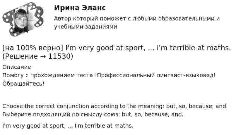     
          Описание
          Помогу с прохождением теста! Профессиональный лингвист-языковед! Обращайтесь!Choose the correct conjunction according to the meaning: but, so, because, and. Выберите подходящий по смыслу союз: but, so, because, and.I'm very good at sport, ... I'm terrible at maths.  
            
            
            [на 100% верно] Identify true, false or not stated statements according to the text The Russian Federation. The country is rich in natural resources.  The state consists of 85 federal subjects.[на 100% верно] I'm very good at sport, ... I'm terrible at maths.[на 100% верно] Put the adjective or adverb in brackets into comparative or superlative form according to the meaning.  In my opinion, a deer moves ...  of all the animals. (graceful)[на 100% верно] Put the adjective or adverb in brackets into comparative or superlative form according to the meaning.  Mrs. Pedrido speaks .... than her husband, but her daughter speaks the most fluently of the whole family. (fluent)[на 100% верно] Put the adjective or adverb in brackets into comparative or superlative form according to the meaning.  That gold necklace is the most expensive one in the whole store. (expensive)[на 100% верно] SEMICONDUCTOR DEVICES.pdf Определите истинность утверждений согласно содержанию текста.[на 100% верно] SUPERCONDUCTIVITY.pdf  Определите истинность утверждений согласно содержанию текста.[на 100% верно] Complete the sentence with the full negative Present Progressive form of the verb according to its meaning. The meeting ....  (не состоится) tomorrow morning. (not take place) [на 100% верно] Complete the sentence with the full negative Present Simple form of the verb according to its meaning.  Michael ...  (не встречается) international customers on his job. (not meet)[на 100% верно] Complete the sentence with the full negative Present Simple form of the verb according to its meaning. My business ... (не существует) without my partners. (not exist)[на 100% верно] Complete the sentence with the full negative Present Simple form of the verb according to its meaning. Our company .... (не предоставляет) new recruits an information pack. (not give)[на 100% верно] Complete the sentence with the full Present Progressive form of the verb according to its meaning.  I ...  (готовлю) the presentation about the history of our company. (prepare)[на 100% верно] Complete the sentence with the full Present Progressive form of the verb according to its meaning. Our PR department .... (организует) the job interview on Friday. (organize)[на 100% верно] Complete the sentence with the negative Present Perfect form of the verb according to its meaning. They/not receive/statistics data/on sales.