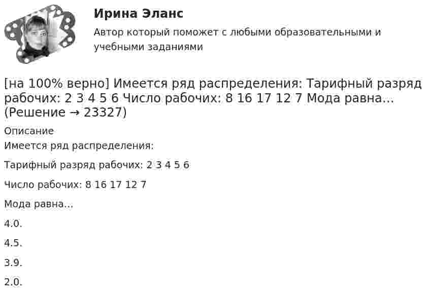     
          Описание
          Имеется ряд распределения:Тарифный разряд рабочих: 2 3 4 5 6Число рабочих: 8 16 17 12 7Мода равна…	4.0.		4.5.		3.9.		2.0.  
            
            
            [на 100% верно] Изокванта выпукла к началу координат. Капитал замещают трудом. Если в равновесии предельный продукт труда равен 48 ед., а предельный продукт капитала – 12 ед., то цена труда…[на 100% верно] Имеется ряд распределения:  Тарифный разряд рабочих: 2 3 4 5 6  Число рабочих: 8 16 17 12 7  Мода равна…[на 100% верно] Индекс интенсивности – это…[на 100% верно] Индексы объема Пааше рассчитываются по формуле…[на 100% верно] Инновационный процесс – это:[на 100% верно] Используя два предиката, запишите предложение  «Все книги полезные»  в виде формулы логики предикатов.[на 100% верно] Используя условные данные таблицы, определите величину циклического дефицита бюджета страны.[на 100% верно] Из двенадцати участников ансамбля семеро умеют играть на гитаре, пятеро на ударных инструментах, семеро на духовых. [на 100% верно] Из каких подсистем состоит Российская система предупреждения и действий в чрезвычайных ситуациях?[на 100% верно] Изменение плана управления проектом таким образом, чтобы исключить угрозу, вызванную негативным риском, оградить цели проекта от последствий риска или ослабить цели, находящиеся под угрозой, – это [на 100% верно] Измените предложение согласно модели. One of the key functions of the operating system is to establish a user interface.[на 100% верно] Измените предложение согласно модели. Our task was to measure voltage.  ...  was our main task.[на 100% верно] Измените предложение согласно модели. The task in most cases is to facilitate interaction between a single user and a PC.[на 100% верно] Измените предложение согласно модели. .... was our main task.