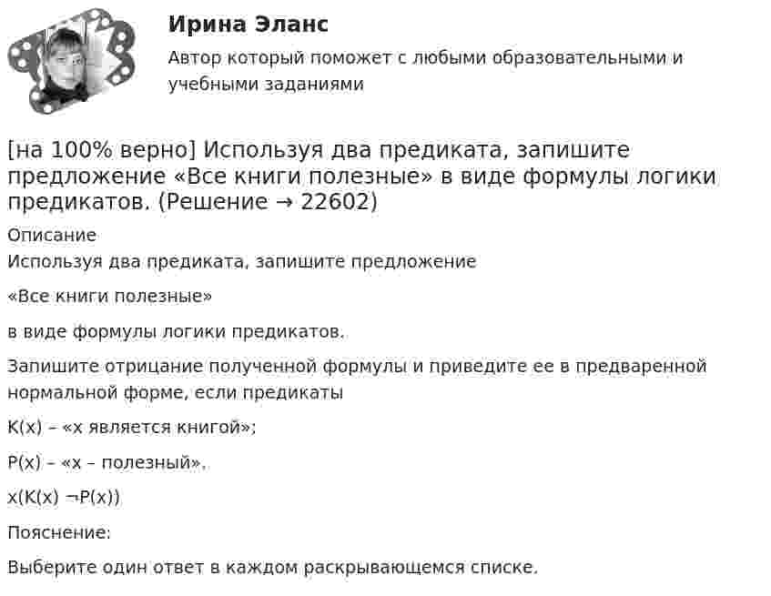     
          Описание
          Используя два предиката, запишите предложение«Все книги полезные»в виде формулы логики предикатов.Запишите отрицание полученной формулы и приведите ее в предваренной нормальной форме, если предикатыK(х) – «х является книгой»;P(х) – «х – полезный». x(K(x)    ¬P(x))Пояснение:Выберите один ответ в каждом раскрывающемся списке.  
            
            
            [на 100% верно] Инновационный процесс – это:[на 100% верно] Используя два предиката, запишите предложение  «Все книги полезные»  в виде формулы логики предикатов.[на 100% верно] Используя условные данные таблицы, определите величину циклического дефицита бюджета страны.[на 100% верно] Исходя из концепции потребностно-деятельностного подхода к структурным элементам в системе физической культуры можно отнести:[на 100% верно] Какая из перечисленных мышц сокращается самопроизвольно?[на 100% верно] Какая форма консультирования является наиболее пассивной?[на 100% верно] Как во взаимодействии этнических общностей называется процесс установления этнических культурных контактов разнородных этносов в пределах одной социально-политической общности:[на 100% верно] Измените предложение согласно модели. Our task was to measure voltage.  ...  was our main task.[на 100% верно] Измените предложение согласно модели. The task in most cases is to facilitate interaction between a single user and a PC.[на 100% верно] Измените предложение согласно модели. .... was our main task.[на 100% верно] Износ основных фондов бывает:[на 100% верно] Изокванта выпукла к началу координат. Капитал замещают трудом. Если в равновесии предельный продукт труда равен 48 ед., а предельный продукт капитала – 12 ед., то цена труда…[на 100% верно] Имеется ряд распределения:  Тарифный разряд рабочих: 2 3 4 5 6  Число рабочих: 8 16 17 12 7  Мода равна…[на 100% верно] Индекс интенсивности – это…