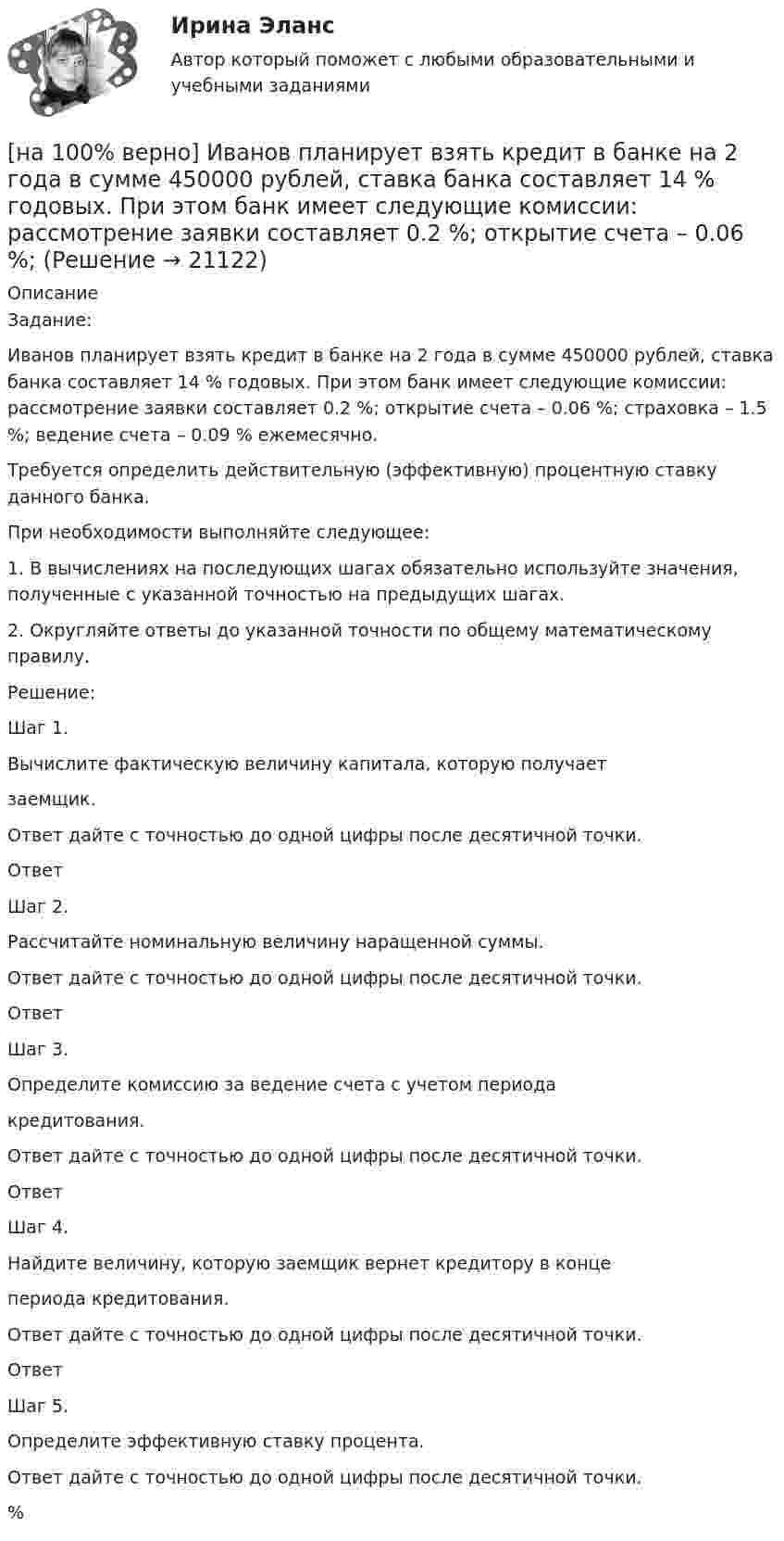     
          Описание
          Задание:Иванов планирует взять кредит в банке на 2 года в сумме 450000 рублей, ставка банка составляет 14 % годовых. При этом банк имеет следующие комиссии: рассмотрение заявки составляет 0.2 %; открытие счета – 0.06 %; страховка – 1.5 %; ведение счета – 0.09 % ежемесячно.Требуется определить действительную (эффективную) процентную ставку данного банка.При необходимости выполняйте следующее:1. В вычислениях на последующих шагах обязательно используйте значения, полученные с указанной точностью на предыдущих шагах.2. Округляйте ответы до указанной точности по общему математическому правилу.Решение:Шаг 1.Вычислите фактическую величину капитала, которую получаетзаемщик.Ответ дайте с точностью до одной цифры после десятичной точки.ОтветШаг 2.Рассчитайте номинальную величину наращенной суммы.Ответ дайте с точностью до одной цифры после десятичной точки.ОтветШаг 3.Определите комиссию за ведение счета с учетом периодакредитования.Ответ дайте с точностью до одной цифры после десятичной точки.ОтветШаг 4.Найдите величину, которую заемщик вернет кредитору в концепериода кредитования.Ответ дайте с точностью до одной цифры после десятичной точки.ОтветШаг 5.Определите эффективную ставку процента.Ответ дайте с точностью до одной цифры после десятичной точки. %  
            
            
            [на 100% верно] Запишите уравнение плоскости, проходящей через точку M0(−8,8,−4) параллельно векторам:  e1¯={−6,1,−4}  e2¯={−2,0,1}  Уравнение плоскости запишите в виде x+By+Cz+D=0.[на 100% верно] Иванов планирует взять кредит в банке на 2 года в сумме 450000 рублей, ставка банка составляет 14 % годовых. При этом банк имеет следующие комиссии: рассмотрение заявки составляет 0.2 %; открытие счета – 0.06 %;[на 100% верно] Иванов разместил на депозит денежную сумму в размере 100000 рублей на год по простой ставке процентов 11.2 % годовых. Ежеквартальный уровень инфляции составляет 2.3 %.[на 100% верно] Из двенадцати участников ансамбля семеро умеют играть на гитаре, пятеро на ударных инструментах, семеро на духовых. [на 100% верно] Из каких подсистем состоит Российская система предупреждения и действий в чрезвычайных ситуациях?[на 100% верно] Изменение плана управления проектом таким образом, чтобы исключить угрозу, вызванную негативным риском, оградить цели проекта от последствий риска или ослабить цели, находящиеся под угрозой, – это [на 100% верно] Измените предложение согласно модели. One of the key functions of the operating system is to establish a user interface.[на 100% верно] Запишите символическое обозначение регистра управления таймеров.[на 100% верно] Запишите содержимое (в десятичной системе) регистра CX, полученное в результате выполнения следующих операторов ассемблера:[на 100% верно] Запишите содержимое (в шестнадцатеричной системе) регистра AL, полученное в результате выполнения следующих операторов ассемблера:[на 100% верно] Запишите содержимое (в шестнадцатеричной системе) регистра AX, полученное в результате выполнения следующих операторов ассемблера:[на 100% верно] Запишите содержимое (в шестнадцатеричной системе) регистра AX, полученное в результате выполнения следующих операторов ассемблера:[на 100% верно] Запишите уравнение касательной к окружности(x−1)2+(y+1)2=1274 в точке M0(−34,6) в виде y=kx+d.  В ответ введите через точку с запятой значения:[на 100% верно] Запишите уравнение плоскости, проходящей через точки M0(0,8,−6) и M1(−9,8,−5) параллельно вектору  e¯¯¯={1,1,−8}  Уравнение плоскости запишите в виде x+By+Cz+D=0.