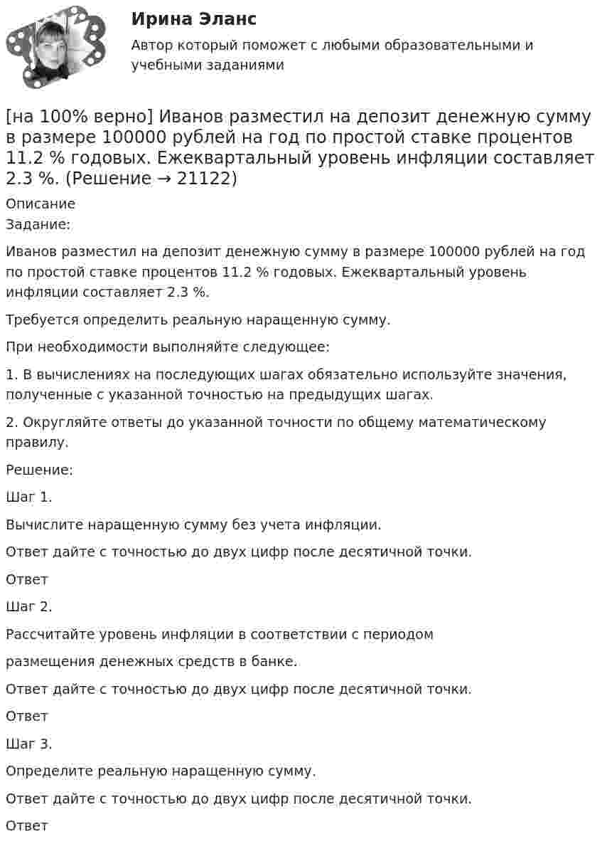     
          Описание
          Задание:Иванов разместил на депозит денежную сумму в размере 100000 рублей на год по простой ставке процентов 11.2 % годовых. Ежеквартальный уровень инфляции составляет 2.3 %.Требуется определить реальную наращенную сумму.При необходимости выполняйте следующее:1. В вычислениях на последующих шагах обязательно используйте значения, полученные с указанной точностью на предыдущих шагах.2. Округляйте ответы до указанной точности по общему математическому правилу.Решение:Шаг 1.Вычислите наращенную сумму без учета инфляции.Ответ дайте с точностью до двух цифр после десятичной точки.ОтветШаг 2.Рассчитайте уровень инфляции в соответствии с периодомразмещения денежных средств в банке.Ответ дайте с точностью до двух цифр после десятичной точки.ОтветШаг 3.Определите реальную наращенную сумму.Ответ дайте с точностью до двух цифр после десятичной точки.Ответ  
            
            
            [на 100% верно] Иванов планирует взять кредит в банке на 2 года в сумме 450000 рублей, ставка банка составляет 14 % годовых. При этом банк имеет следующие комиссии: рассмотрение заявки составляет 0.2 %; открытие счета – 0.06 %;[на 100% верно] Иванов разместил на депозит денежную сумму в размере 100000 рублей на год по простой ставке процентов 11.2 % годовых. Ежеквартальный уровень инфляции составляет 2.3 %.[на 100% верно] Из двенадцати участников ансамбля семеро умеют играть на гитаре, пятеро на ударных инструментах, семеро на духовых. [на 100% верно] Из каких подсистем состоит Российская система предупреждения и действий в чрезвычайных ситуациях?[на 100% верно] Изменение плана управления проектом таким образом, чтобы исключить угрозу, вызванную негативным риском, оградить цели проекта от последствий риска или ослабить цели, находящиеся под угрозой, – это [на 100% верно] Измените предложение согласно модели. One of the key functions of the operating system is to establish a user interface.[на 100% верно] Измените предложение согласно модели. Our task was to measure voltage.  ...  was our main task.[на 100% верно] Запишите содержимое (в десятичной системе) регистра CX, полученное в результате выполнения следующих операторов ассемблера:[на 100% верно] Запишите содержимое (в шестнадцатеричной системе) регистра AL, полученное в результате выполнения следующих операторов ассемблера:[на 100% верно] Запишите содержимое (в шестнадцатеричной системе) регистра AX, полученное в результате выполнения следующих операторов ассемблера:[на 100% верно] Запишите содержимое (в шестнадцатеричной системе) регистра AX, полученное в результате выполнения следующих операторов ассемблера:[на 100% верно] Запишите уравнение касательной к окружности(x−1)2+(y+1)2=1274 в точке M0(−34,6) в виде y=kx+d.  В ответ введите через точку с запятой значения:[на 100% верно] Запишите уравнение плоскости, проходящей через точки M0(0,8,−6) и M1(−9,8,−5) параллельно вектору  e¯¯¯={1,1,−8}  Уравнение плоскости запишите в виде x+By+Cz+D=0.[на 100% верно] Запишите уравнение плоскости, проходящей через точки M1(−6,−6,−8) и M2(−12,−13,−16) перпендикулярно плоскости 4x+y+z+9=0