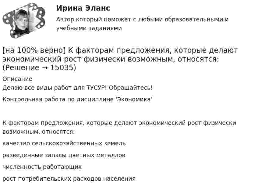     
          Описание
          Делаю все виды работ для ТУСУР! Обращайтесь!Контрольная работа по дисциплине 'Экономика'К факторам предложения, которые делают экономический рост физически возможным, относятся:	качество сельскохозяйственных земель		разведенные запасы цветных металлов		численность работающих		рост потребительских расходов населения  
            
            
            [на 100% верно] Культура в широком смысле – это ...[на 100% верно] К факторам предложения, которые делают экономический рост физически возможным, относятся:[на 100% верно] Международный олимпийский комитет объединяет около ...  национальных олимпийских комитетов.[на 100% верно] Метод исследования объективно существующих предметов, процессов, явлений с использованием моделей на основе аналогии называется…[на 100% верно] Можно ли при работе с документами в СПС сопровождать текст своими комментариями?[на 100% верно] Монохроматический поток света падает на фотокатод. Электроны, эмиттированные с фотокатода, имеют энергии. 0,3 эВ. Как изменится энергия электрона, если число фотонов в потоке уменьшить в 2 раза?[на 100% верно] Наибольшая сила тока в идеальном колебательном контуре 3 мА, а наибольшее напряжение в конденсаторе 6 мВ. [на 100% верно] Косыгинская реформа характеризовалась…[на 100% верно] К природным негативным факторам относится: [на 100% верно] Красные мышечные волокна имеют небольшой диаметр и высокий уровень кровоснабжения и характеризуются:[на 100% верно] К территориальным органам МВД РФ на межрегиональном уровне относятся:[на 100% верно] Кто из античных мыслителей впервые указал на то, что бытием обладает не только материальное, но и идеальное?[на 100% верно] Кто из мыслителей считал, что философия – это учение о телах, ибо ничего другого вообще не существует? [на 100% верно] Кто является автором следующего высказывания: «Если бы мышление все время давало бы нам мир, отклоняющийся от истины, это вело бы нас к постоянным