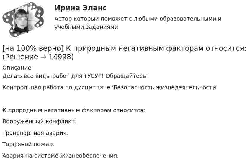     
          Описание
          Делаю все виды работ для ТУСУР! Обращайтесь!Контрольная работа по дисциплине 'Безопасность жизнедеятельности'К природным негативным факторам относится:	Вооруженный конфликт.		Транспортная авария.		Торфяной пожар.		Авария на системе жизнеобеспечения.  
            
            
            [на 100% верно] Косыгинская реформа характеризовалась…[на 100% верно] К природным негативным факторам относится: [на 100% верно] Красные мышечные волокна имеют небольшой диаметр и высокий уровень кровоснабжения и характеризуются:[на 100% верно] К территориальным органам МВД РФ на межрегиональном уровне относятся:[на 100% верно] Кто из античных мыслителей впервые указал на то, что бытием обладает не только материальное, но и идеальное?[на 100% верно] Кто из мыслителей считал, что философия – это учение о телах, ибо ничего другого вообще не существует? [на 100% верно] Кто является автором следующего высказывания: «Если бы мышление все время давало бы нам мир, отклоняющийся от истины, это вело бы нас к постоянным[на 100% верно] К какому виду угроз относится применение нормативных правовых актов, противоречащих конституционным правам граждан?[на 100% верно] К методам сглаживания рядов динамики НЕ относится…[на 100% верно] К объектам промышленной собственности предприятия относятся:[на 100% верно] Колебательный контур содержит катушку индуктивностью 70 Гн, конденсатор емкостью 26 мкФ и сопротивление 17 Ом.[на 100% верно] Количество однотипных станков в цехе – 100 ед., с 1 июля установлено еще 30 ед., с 1 мая выбыло 6 ед.  Определите среднегодовое количество станков.[на 100% верно] Коммерческий банк N в течение рабочего дня реализовал 6000 EUR и столько же евро купил. Курс покупателя составлял 63 руб. за 1 EUR, а курс продавца – на 5 % выше.  Валютная маржа в рублях равна ...[на 100% верно] Компаративный метод культурологического исследования заключается в