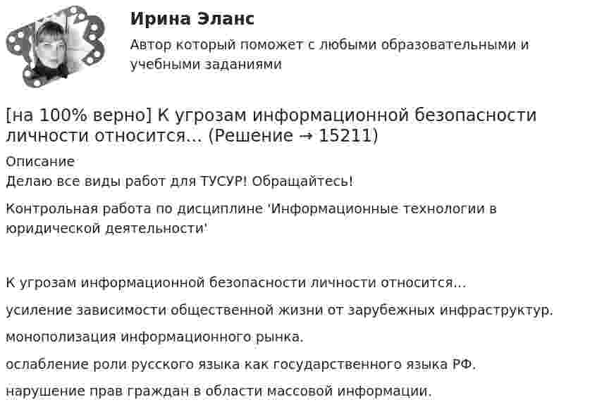     
          Описание
          Делаю все виды работ для ТУСУР! Обращайтесь!Контрольная работа по дисциплине 'Информационные технологии в юридической деятельности'К угрозам информационной безопасности личности относится…	усиление зависимости общественной жизни от зарубежных инфраструктур.		монополизация информационного рынка.		ослабление роли русского языка как государственного языка РФ.		нарушение прав граждан в области массовой информации.  
            
            
            [на 100% верно] Кто является автором следующего высказывания: «Если бы мышление все время давало бы нам мир, отклоняющийся от истины, это вело бы нас к постоянным[на 100% верно] К угрозам информационной безопасности личности относится…[на 100% верно] Культура в широком смысле – это ...[на 100% верно] К факторам предложения, которые делают экономический рост физически возможным, относятся:[на 100% верно] Международный олимпийский комитет объединяет около ...  национальных олимпийских комитетов.[на 100% верно] Метод исследования объективно существующих предметов, процессов, явлений с использованием моделей на основе аналогии называется…[на 100% верно] Можно ли при работе с документами в СПС сопровождать текст своими комментариями?[на 100% верно] Компаративный метод культурологического исследования заключается в[на 100% верно] К основным факторам роста производительности труда на предприятии относят повышение:[на 100% верно] Косыгинская реформа характеризовалась…[на 100% верно] К природным негативным факторам относится: [на 100% верно] Красные мышечные волокна имеют небольшой диаметр и высокий уровень кровоснабжения и характеризуются:[на 100% верно] К территориальным органам МВД РФ на межрегиональном уровне относятся:[на 100% верно] Кто из античных мыслителей впервые указал на то, что бытием обладает не только материальное, но и идеальное?