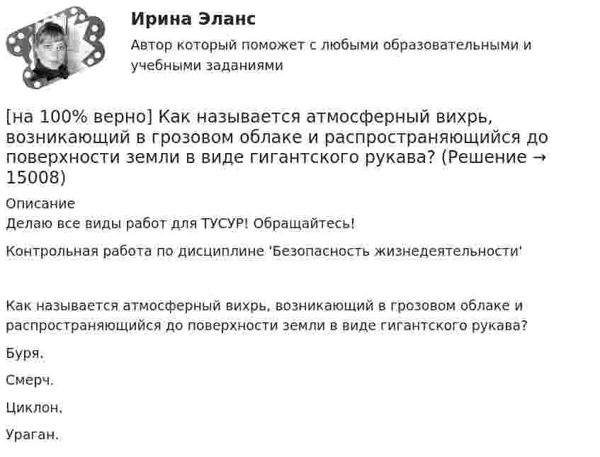     
          Описание
          Делаю все виды работ для ТУСУР! Обращайтесь!Контрольная работа по дисциплине 'Безопасность жизнедеятельности'Как называется атмосферный вихрь, возникающий в грозовом облаке и распространяющийся до поверхности земли в виде гигантского рукава?	Буря.		Смерч.		Циклон.		Ураган.  
            
            
            [на 100% верно] Как можно охарактеризовать информацию, которая достаточна для понимания и принятия решений?[на 100% верно] Как называется атмосферный вихрь, возникающий в грозовом облаке и распространяющийся до поверхности земли в виде гигантского рукава?[на 100% верно] Как называется величина, равная отношению звуковой энергии dW, проходящей через поверхность, к интервалу времени dt?[на 100% верно] Как называется избыточное давление, возникающее в упругой среде при прохождении через нее звуковой волны, измеряется в Па?[на 100% верно] Как называется комбинированное действие смеси ядовитых веществ, когда одно вещество усиливает действие другого?[на 100% верно] Как называется метод оценки риска, основанный на построении моделей воздействия вредных факторов на отдельного человека, социальные профессиональные группы?[на 100% верно] Как называется программный комплекс, включающий в себя массив правовой информации и инструменты, позволяющие специалисту организовывать поиск нужной информации?[на 100% верно]  Какие из приведенных ниже ключевых слов и стандартных типов могу использоваться при описании скалярной переменной вещественного типа?[на 100% верно] Какие операции коммерческих банков относятся к активным?[на 100% верно] Какие органические вещества (кроме воды) составляют основу мышц?[на 100% верно] Какие положения соответствуют идее самоопределяемости сущности человека?[на 100% верно] Какие поля «Карточки поиска» в СПС «КонсультантПлюс» необходимо заполнить, чтобы сформировать наиболее точный запрос, позволяющий найти все действующие на сегодняшний день постановления Правительства РФ, принятые в 2015 году?[на 100% верно] Какие статистические данные содержатся на Портале правовой статистики Генеральной прокуратуры РФ?[на 100% верно] Какие типовые операции используются в системе обработки данных?