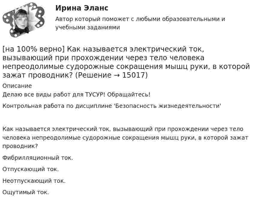     
          Описание
          Делаю все виды работ для ТУСУР! Обращайтесь!Контрольная работа по дисциплине 'Безопасность жизнедеятельности'Как называется электрический ток, вызывающий при прохождении через тело человека непреодолимые судорожные сокращения мышц руки, в которой зажат проводник?	Фибрилляционный ток.		Отпускающий ток.		Неотпускающий ток.		Ощутимый ток.  
            
            
            [на 100% верно] Как называется фиксированная часть платы за пользование франчайзингом?[на 100% верно]  Как называется электрический ток, вызывающий при прохождении через тело человека непреодолимые судорожные сокращения мышц руки, в которой зажат проводник?[на 100% верно] Как называются вещества, вызывающие снижение психической активности и замедление реакции?[на 100% верно] Как называются системы, ориентированные на доступ пользователей любой профессиональной ориентации к нормативно-правовым документам?[на 100% верно] Какова должна быть постоянная дифракционной решетки, чтобы в первом порядке были разрешены линии спектра калия с длинами волн 404.4 нм и 404.7 нм?[на 100% верно] Какого поискового инструмента нет в СПС «КонсультантПлюс»?[на 100% верно] Какое из ниже приведенных качества присуще только человеку:[на 100% верно] Как называется комбинированное действие смеси ядовитых веществ, когда одно вещество усиливает действие другого?[на 100% верно] Как называется метод оценки риска, основанный на построении моделей воздействия вредных факторов на отдельного человека, социальные профессиональные группы?[на 100% верно] Как называется программный комплекс, включающий в себя массив правовой информации и инструменты, позволяющие специалисту организовывать поиск нужной информации?[на 100% верно] Как называется распространение инфекционного заболевания среди людей, значительно превышающее обычно регистрируемый на данной территории уровень заболевания?[на 100% верно] Как называется совокупность единой системы классификации и кодирования информации, унифицированных систем документации, схем информационных потоков, циркулирующих в организации, а также методология построения баз данных?[на 100% верно] Как называется услуга по предоставлению ресурсов для размещения информации на сервере, постоянно находящемся в сети?[на 100% верно]  Как называется учение о повязках, их правильном наложении и применении при различных травмах и заболеваниях?