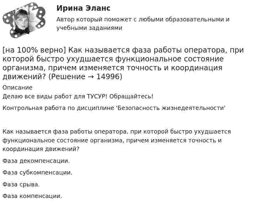     
          Описание
          Делаю все виды работ для ТУСУР! Обращайтесь!Контрольная работа по дисциплине 'Безопасность жизнедеятельности'Как называется фаза работы оператора, при которой быстро ухудшается функциональное состояние организма, причем изменяется точность и координация движений?	Фаза декомпенсации.		Фаза субкомпенсации.		Фаза срыва.		Фаза компенсации.  
            
            
            [на 100% верно]  Как называется учение о повязках, их правильном наложении и применении при различных травмах и заболеваниях?[на 100% верно] Как называется фаза работы оператора, при которой быстро ухудшается функциональное состояние организма, причем изменяется точность и координация движений?[на 100% верно] Как называется фиксированная часть платы за пользование франчайзингом?[на 100% верно]  Как называется электрический ток, вызывающий при прохождении через тело человека непреодолимые судорожные сокращения мышц руки, в которой зажат проводник?[на 100% верно] Как называются вещества, вызывающие снижение психической активности и замедление реакции?[на 100% верно] Как называются системы, ориентированные на доступ пользователей любой профессиональной ориентации к нормативно-правовым документам?[на 100% верно] Какова должна быть постоянная дифракционной решетки, чтобы в первом порядке были разрешены линии спектра калия с длинами волн 404.4 нм и 404.7 нм?[на 100% верно] Как называется величина, равная отношению звуковой энергии dW, проходящей через поверхность, к интервалу времени dt?[на 100% верно] Как называется избыточное давление, возникающее в упругой среде при прохождении через нее звуковой волны, измеряется в Па?[на 100% верно] Как называется комбинированное действие смеси ядовитых веществ, когда одно вещество усиливает действие другого?[на 100% верно] Как называется метод оценки риска, основанный на построении моделей воздействия вредных факторов на отдельного человека, социальные профессиональные группы?[на 100% верно] Как называется программный комплекс, включающий в себя массив правовой информации и инструменты, позволяющие специалисту организовывать поиск нужной информации?[на 100% верно] Как называется распространение инфекционного заболевания среди людей, значительно превышающее обычно регистрируемый на данной территории уровень заболевания?[на 100% верно] Как называется совокупность единой системы классификации и кодирования информации, унифицированных систем документации, схем информационных потоков, циркулирующих в организации, а также методология построения баз данных?