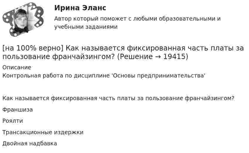     
          Описание
          Контрольная работа по дисциплине 'Основы предпринимательства'Как называется фиксированная часть платы за пользование франчайзингом?	Франшиза		Роялти		Трансакционные издержки		Двойная надбавка  
            
            
            [на 100% верно] Как называется фаза работы оператора, при которой быстро ухудшается функциональное состояние организма, причем изменяется точность и координация движений?[на 100% верно] Как называется фиксированная часть платы за пользование франчайзингом?[на 100% верно]  Как называется электрический ток, вызывающий при прохождении через тело человека непреодолимые судорожные сокращения мышц руки, в которой зажат проводник?[на 100% верно] Как называются вещества, вызывающие снижение психической активности и замедление реакции?[на 100% верно] Как называются системы, ориентированные на доступ пользователей любой профессиональной ориентации к нормативно-правовым документам?[на 100% верно] Какова должна быть постоянная дифракционной решетки, чтобы в первом порядке были разрешены линии спектра калия с длинами волн 404.4 нм и 404.7 нм?[на 100% верно] Какого поискового инструмента нет в СПС «КонсультантПлюс»?[на 100% верно] Как называется избыточное давление, возникающее в упругой среде при прохождении через нее звуковой волны, измеряется в Па?[на 100% верно] Как называется комбинированное действие смеси ядовитых веществ, когда одно вещество усиливает действие другого?[на 100% верно] Как называется метод оценки риска, основанный на построении моделей воздействия вредных факторов на отдельного человека, социальные профессиональные группы?[на 100% верно] Как называется программный комплекс, включающий в себя массив правовой информации и инструменты, позволяющие специалисту организовывать поиск нужной информации?[на 100% верно] Как называется распространение инфекционного заболевания среди людей, значительно превышающее обычно регистрируемый на данной территории уровень заболевания?[на 100% верно] Как называется совокупность единой системы классификации и кодирования информации, унифицированных систем документации, схем информационных потоков, циркулирующих в организации, а также методология построения баз данных?[на 100% верно] Как называется услуга по предоставлению ресурсов для размещения информации на сервере, постоянно находящемся в сети?