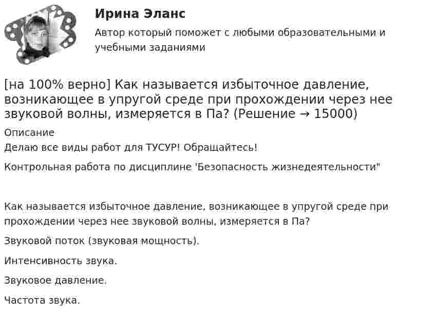     
          Описание
          Делаю все виды работ для ТУСУР! Обращайтесь!Контрольная работа по дисциплине 'Безопасность жизнедеятельностиКак называется избыточное давление, возникающее в упругой среде при прохождении через нее звуковой волны, измеряется в Па?	Звуковой поток (звуковая мощность).		Интенсивность звука.		Звуковое давление.		Частота звука.  
            
            
            [на 100% верно] Как называется величина, равная отношению звуковой энергии dW, проходящей через поверхность, к интервалу времени dt?[на 100% верно] Как называется избыточное давление, возникающее в упругой среде при прохождении через нее звуковой волны, измеряется в Па?[на 100% верно] Как называется комбинированное действие смеси ядовитых веществ, когда одно вещество усиливает действие другого?[на 100% верно] Как называется метод оценки риска, основанный на построении моделей воздействия вредных факторов на отдельного человека, социальные профессиональные группы?[на 100% верно] Как называется программный комплекс, включающий в себя массив правовой информации и инструменты, позволяющие специалисту организовывать поиск нужной информации?[на 100% верно] Как называется распространение инфекционного заболевания среди людей, значительно превышающее обычно регистрируемый на данной территории уровень заболевания?[на 100% верно] Как называется совокупность единой системы классификации и кодирования информации, унифицированных систем документации, схем информационных потоков, циркулирующих в организации, а также методология построения баз данных?[на 100% верно] Какие органические вещества (кроме воды) составляют основу мышц?[на 100% верно] Какие положения соответствуют идее самоопределяемости сущности человека?[на 100% верно] Какие поля «Карточки поиска» в СПС «КонсультантПлюс» необходимо заполнить, чтобы сформировать наиболее точный запрос, позволяющий найти все действующие на сегодняшний день постановления Правительства РФ, принятые в 2015 году?[на 100% верно] Какие статистические данные содержатся на Портале правовой статистики Генеральной прокуратуры РФ?[на 100% верно] Какие типовые операции используются в системе обработки данных?[на 100% верно] Каким образом можно получить информацию о полном количестве документов в информационных банках СПС «КонсультантПлюс»?[на 100% верно] Как можно охарактеризовать информацию, которая достаточна для понимания и принятия решений?