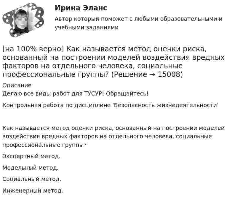     
          Описание
          Делаю все виды работ для ТУСУР! Обращайтесь!Контрольная работа по дисциплине 'Безопасность жизнедеятельности'Как называется метод оценки риска, основанный на построении моделей воздействия вредных факторов на отдельного человека, социальные профессиональные группы?        Экспертный метод.             Модельный метод.              Социальный метод.            Инженерный метод.  
            
            
            [на 100% верно] Как называется комбинированное действие смеси ядовитых веществ, когда одно вещество усиливает действие другого?[на 100% верно] Как называется метод оценки риска, основанный на построении моделей воздействия вредных факторов на отдельного человека, социальные профессиональные группы?[на 100% верно] Как называется программный комплекс, включающий в себя массив правовой информации и инструменты, позволяющие специалисту организовывать поиск нужной информации?[на 100% верно] Как называется распространение инфекционного заболевания среди людей, значительно превышающее обычно регистрируемый на данной территории уровень заболевания?[на 100% верно] Как называется совокупность единой системы классификации и кодирования информации, унифицированных систем документации, схем информационных потоков, циркулирующих в организации, а также методология построения баз данных?[на 100% верно] Как называется услуга по предоставлению ресурсов для размещения информации на сервере, постоянно находящемся в сети?[на 100% верно]  Как называется учение о повязках, их правильном наложении и применении при различных травмах и заболеваниях?[на 100% верно] Какие поля «Карточки поиска» в СПС «КонсультантПлюс» необходимо заполнить, чтобы сформировать наиболее точный запрос, позволяющий найти все действующие на сегодняшний день постановления Правительства РФ, принятые в 2015 году?[на 100% верно] Какие статистические данные содержатся на Портале правовой статистики Генеральной прокуратуры РФ?[на 100% верно] Какие типовые операции используются в системе обработки данных?[на 100% верно] Каким образом можно получить информацию о полном количестве документов в информационных банках СПС «КонсультантПлюс»?[на 100% верно] Как можно охарактеризовать информацию, которая достаточна для понимания и принятия решений?[на 100% верно] Как называется атмосферный вихрь, возникающий в грозовом облаке и распространяющийся до поверхности земли в виде гигантского рукава?[на 100% верно] Как называется величина, равная отношению звуковой энергии dW, проходящей через поверхность, к интервалу времени dt?