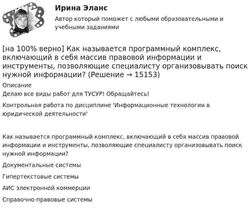     
          Описание
          Делаю все виды работ для ТУСУР! Обращайтесь!Контрольная работа по дисциплине 'Информационные технологии в юридической деятельности'Как называется программный комплекс, включающий в себя массив правовой информации и инструменты, позволяющие специалисту организовывать поиск нужной информации?	Документальные системы		Гипертекстовые системы		АИС электронной коммерции		Справочно-правовые системы  
            
            
            [на 100% верно] Как называется метод оценки риска, основанный на построении моделей воздействия вредных факторов на отдельного человека, социальные профессиональные группы?[на 100% верно] Как называется программный комплекс, включающий в себя массив правовой информации и инструменты, позволяющие специалисту организовывать поиск нужной информации?[на 100% верно] Как называется распространение инфекционного заболевания среди людей, значительно превышающее обычно регистрируемый на данной территории уровень заболевания?[на 100% верно] Как называется совокупность единой системы классификации и кодирования информации, унифицированных систем документации, схем информационных потоков, циркулирующих в организации, а также методология построения баз данных?[на 100% верно] Как называется услуга по предоставлению ресурсов для размещения информации на сервере, постоянно находящемся в сети?[на 100% верно]  Как называется учение о повязках, их правильном наложении и применении при различных травмах и заболеваниях?[на 100% верно] Как называется фаза работы оператора, при которой быстро ухудшается функциональное состояние организма, причем изменяется точность и координация движений?[на 100% верно] Какие статистические данные содержатся на Портале правовой статистики Генеральной прокуратуры РФ?[на 100% верно] Какие типовые операции используются в системе обработки данных?[на 100% верно] Каким образом можно получить информацию о полном количестве документов в информационных банках СПС «КонсультантПлюс»?[на 100% верно] Как можно охарактеризовать информацию, которая достаточна для понимания и принятия решений?[на 100% верно] Как называется атмосферный вихрь, возникающий в грозовом облаке и распространяющийся до поверхности земли в виде гигантского рукава?[на 100% верно] Как называется величина, равная отношению звуковой энергии dW, проходящей через поверхность, к интервалу времени dt?[на 100% верно] Как называется избыточное давление, возникающее в упругой среде при прохождении через нее звуковой волны, измеряется в Па?