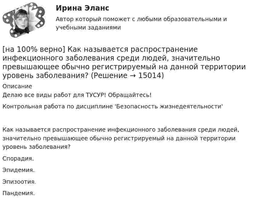    
          Описание
          Делаю все виды работ для ТУСУР! Обращайтесь!Контрольная работа по дисциплине 'Безопасность жизнедеятельности'Как называется распространение инфекционного заболевания среди людей, значительно превышающее обычно регистрируемый на данной территории уровень заболевания?	Спорадия.		Эпидемия.		Эпизоотия.		Пандемия.  
            
            
            [на 100% верно] Как называется программный комплекс, включающий в себя массив правовой информации и инструменты, позволяющие специалисту организовывать поиск нужной информации?[на 100% верно] Как называется распространение инфекционного заболевания среди людей, значительно превышающее обычно регистрируемый на данной территории уровень заболевания?[на 100% верно] Как называется совокупность единой системы классификации и кодирования информации, унифицированных систем документации, схем информационных потоков, циркулирующих в организации, а также методология построения баз данных?[на 100% верно] Как называется услуга по предоставлению ресурсов для размещения информации на сервере, постоянно находящемся в сети?[на 100% верно]  Как называется учение о повязках, их правильном наложении и применении при различных травмах и заболеваниях?[на 100% верно] Как называется фаза работы оператора, при которой быстро ухудшается функциональное состояние организма, причем изменяется точность и координация движений?[на 100% верно] Как называется фиксированная часть платы за пользование франчайзингом?[на 100% верно] Какие типовые операции используются в системе обработки данных?[на 100% верно] Каким образом можно получить информацию о полном количестве документов в информационных банках СПС «КонсультантПлюс»?[на 100% верно] Как можно охарактеризовать информацию, которая достаточна для понимания и принятия решений?[на 100% верно] Как называется атмосферный вихрь, возникающий в грозовом облаке и распространяющийся до поверхности земли в виде гигантского рукава?[на 100% верно] Как называется величина, равная отношению звуковой энергии dW, проходящей через поверхность, к интервалу времени dt?[на 100% верно] Как называется избыточное давление, возникающее в упругой среде при прохождении через нее звуковой волны, измеряется в Па?[на 100% верно] Как называется комбинированное действие смеси ядовитых веществ, когда одно вещество усиливает действие другого?