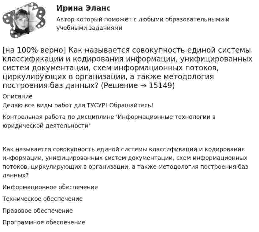     
          Описание
          Делаю все виды работ для ТУСУР! Обращайтесь!Контрольная работа по дисциплине 'Информационные технологии в юридической деятельности'Как называется совокупность единой системы классификации и кодирования информации, унифицированных систем документации, схем информационных потоков, циркулирующих в организации, а также методология построения баз данных?	Информационное обеспечение		Техническое обеспечение		Правовое обеспечение		Программное обеспечение  
            
            
            [на 100% верно] Как называется распространение инфекционного заболевания среди людей, значительно превышающее обычно регистрируемый на данной территории уровень заболевания?[на 100% верно] Как называется совокупность единой системы классификации и кодирования информации, унифицированных систем документации, схем информационных потоков, циркулирующих в организации, а также методология построения баз данных?[на 100% верно] Как называется услуга по предоставлению ресурсов для размещения информации на сервере, постоянно находящемся в сети?[на 100% верно]  Как называется учение о повязках, их правильном наложении и применении при различных травмах и заболеваниях?[на 100% верно] Как называется фаза работы оператора, при которой быстро ухудшается функциональное состояние организма, причем изменяется точность и координация движений?[на 100% верно] Как называется фиксированная часть платы за пользование франчайзингом?[на 100% верно]  Как называется электрический ток, вызывающий при прохождении через тело человека непреодолимые судорожные сокращения мышц руки, в которой зажат проводник?[на 100% верно] Каким образом можно получить информацию о полном количестве документов в информационных банках СПС «КонсультантПлюс»?[на 100% верно] Как можно охарактеризовать информацию, которая достаточна для понимания и принятия решений?[на 100% верно] Как называется атмосферный вихрь, возникающий в грозовом облаке и распространяющийся до поверхности земли в виде гигантского рукава?[на 100% верно] Как называется величина, равная отношению звуковой энергии dW, проходящей через поверхность, к интервалу времени dt?[на 100% верно] Как называется избыточное давление, возникающее в упругой среде при прохождении через нее звуковой волны, измеряется в Па?[на 100% верно] Как называется комбинированное действие смеси ядовитых веществ, когда одно вещество усиливает действие другого?[на 100% верно] Как называется метод оценки риска, основанный на построении моделей воздействия вредных факторов на отдельного человека, социальные профессиональные группы?