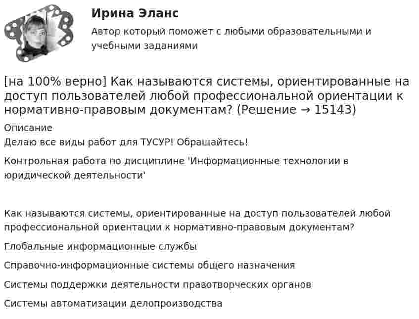     
          Описание
          Делаю все виды работ для ТУСУР! Обращайтесь!Контрольная работа по дисциплине 'Информационные технологии в юридической деятельности'Как называются системы, ориентированные на доступ пользователей любой профессиональной ориентации к нормативно-правовым документам?	Глобальные информационные службы		Справочно-информационные системы общего назначения		Системы поддержки деятельности правотворческих органов		Системы автоматизации делопроизводства  
            
            
            [на 100% верно] Как называются вещества, вызывающие снижение психической активности и замедление реакции?[на 100% верно] Как называются системы, ориентированные на доступ пользователей любой профессиональной ориентации к нормативно-правовым документам?[на 100% верно] Какова должна быть постоянная дифракционной решетки, чтобы в первом порядке были разрешены линии спектра калия с длинами волн 404.4 нм и 404.7 нм?[на 100% верно] Какого поискового инструмента нет в СПС «КонсультантПлюс»?[на 100% верно] Какое из ниже приведенных качества присуще только человеку:[на 100% верно] Какое из перечисленных понятий отражает педагогический процесс?[на 100% верно] Какое средство индивидуальной защиты обеспечивает высокоэффективную защиту органов дыхания человека от всех видов аэрозолей, включая радиоактивные и химические; хлора, аммиака; паров и газов химического происхождения?[на 100% верно] Как называется программный комплекс, включающий в себя массив правовой информации и инструменты, позволяющие специалисту организовывать поиск нужной информации?[на 100% верно] Как называется распространение инфекционного заболевания среди людей, значительно превышающее обычно регистрируемый на данной территории уровень заболевания?[на 100% верно] Как называется совокупность единой системы классификации и кодирования информации, унифицированных систем документации, схем информационных потоков, циркулирующих в организации, а также методология построения баз данных?[на 100% верно] Как называется услуга по предоставлению ресурсов для размещения информации на сервере, постоянно находящемся в сети?[на 100% верно]  Как называется учение о повязках, их правильном наложении и применении при различных травмах и заболеваниях?[на 100% верно] Как называется фаза работы оператора, при которой быстро ухудшается функциональное состояние организма, причем изменяется точность и координация движений?[на 100% верно] Как называется фиксированная часть платы за пользование франчайзингом?