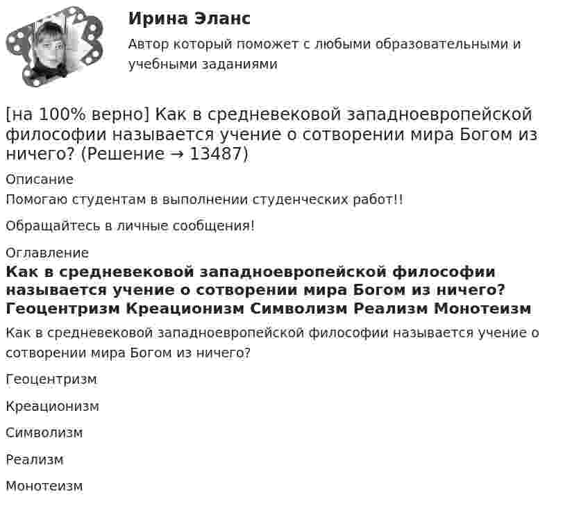    
          Описание
          Помогаю студентам в выполнении студенческих работ!!Обращайтесь в личные сообщения! 
          Оглавление
          Как в средневековой западноевропейской философии называется учение о сотворении мира Богом из ничего?	Геоцентризм		Креационизм		Символизм		Реализм		Монотеизм 
            
            
            [на 100% верно] Как во взаимодействии этнических общностей называется процесс установления этнических культурных контактов разнородных этносов в пределах одной социально-политической общности:[на 100% верно] Как в средневековой западноевропейской философии называется учение о сотворении мира Богом из ничего?[на 100% верно] Какие из приведенных ниже вопросов могут быть отнесены к разряду философских?[на 100% верно]  Какие из приведенных ниже ключевых слов и стандартных типов могу использоваться при описании скалярной переменной вещественного типа?[на 100% верно] Какие операции коммерческих банков относятся к активным?[на 100% верно] Какие органические вещества (кроме воды) составляют основу мышц?[на 100% верно] Какие положения соответствуют идее самоопределяемости сущности человека?[на 100% верно] Индекс интенсивности – это…[на 100% верно] Индексы объема Пааше рассчитываются по формуле…[на 100% верно] Инновационный процесс – это:[на 100% верно] Используя два предиката, запишите предложение  «Все книги полезные»  в виде формулы логики предикатов.[на 100% верно] Используя условные данные таблицы, определите величину циклического дефицита бюджета страны.[на 100% верно] Исходя из концепции потребностно-деятельностного подхода к структурным элементам в системе физической культуры можно отнести:[на 100% верно] Какая из перечисленных мышц сокращается самопроизвольно?
