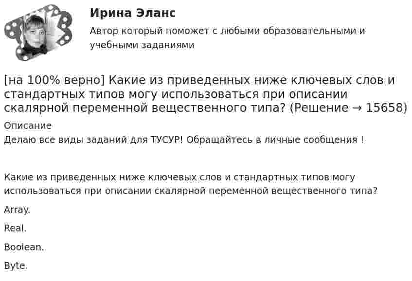     
          Описание
          Делаю все виды заданий для ТУСУР! Обращайтесь в личные сообщения !Какие из приведенных ниже ключевых слов и стандартных типов могу использоваться при описании скалярной переменной вещественного типа?        Array.               Real.         Boolean.            Byte.  
            
            
            [на 100% верно] Какие из приведенных ниже вопросов могут быть отнесены к разряду философских?[на 100% верно]  Какие из приведенных ниже ключевых слов и стандартных типов могу использоваться при описании скалярной переменной вещественного типа?[на 100% верно] Какие операции коммерческих банков относятся к активным?[на 100% верно] Какие органические вещества (кроме воды) составляют основу мышц?[на 100% верно] Какие положения соответствуют идее самоопределяемости сущности человека?[на 100% верно] Какие поля «Карточки поиска» в СПС «КонсультантПлюс» необходимо заполнить, чтобы сформировать наиболее точный запрос, позволяющий найти все действующие на сегодняшний день постановления Правительства РФ, принятые в 2015 году?[на 100% верно] Какие статистические данные содержатся на Портале правовой статистики Генеральной прокуратуры РФ?[на 100% верно] Инновационный процесс – это:[на 100% верно] Используя два предиката, запишите предложение  «Все книги полезные»  в виде формулы логики предикатов.[на 100% верно] Используя условные данные таблицы, определите величину циклического дефицита бюджета страны.[на 100% верно] Исходя из концепции потребностно-деятельностного подхода к структурным элементам в системе физической культуры можно отнести:[на 100% верно] Какая из перечисленных мышц сокращается самопроизвольно?[на 100% верно] Какая форма консультирования является наиболее пассивной?[на 100% верно] Как во взаимодействии этнических общностей называется процесс установления этнических культурных контактов разнородных этносов в пределах одной социально-политической общности: