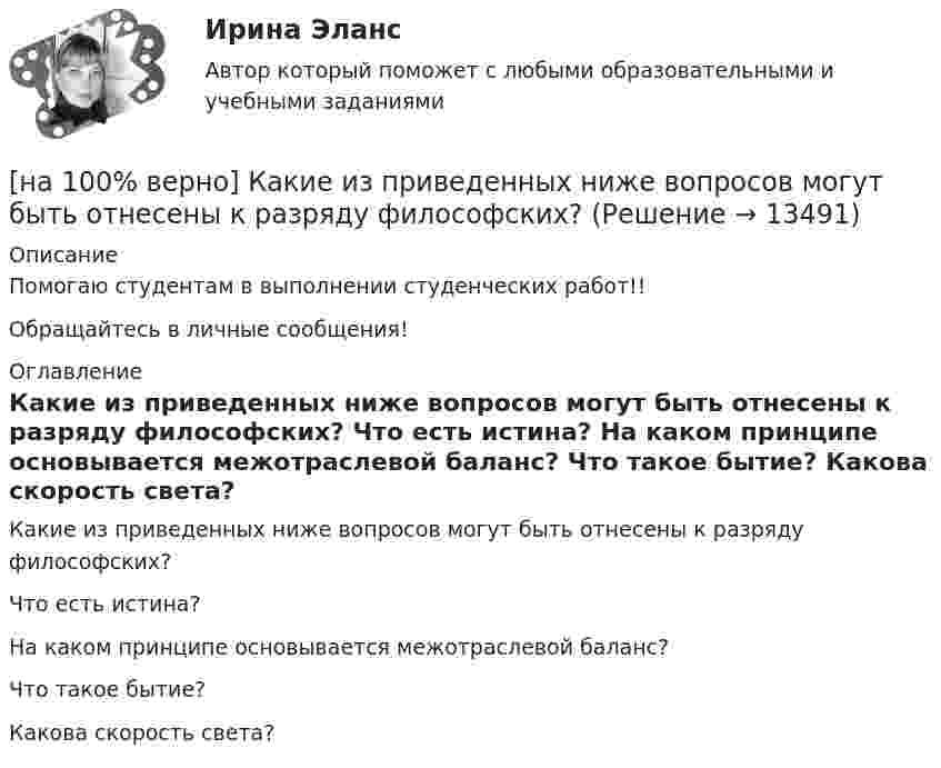     
          Описание
          Помогаю студентам в выполнении студенческих работ!!Обращайтесь в личные сообщения! 
          Оглавление
          Какие из приведенных ниже вопросов могут быть отнесены к разряду философских?	Что есть истина?		На каком принципе основывается межотраслевой баланс?		Что такое бытие?		Какова скорость света? 
            
            
            [на 100% верно] Как в средневековой западноевропейской философии называется учение о сотворении мира Богом из ничего?[на 100% верно] Какие из приведенных ниже вопросов могут быть отнесены к разряду философских?[на 100% верно]  Какие из приведенных ниже ключевых слов и стандартных типов могу использоваться при описании скалярной переменной вещественного типа?[на 100% верно] Какие операции коммерческих банков относятся к активным?[на 100% верно] Какие органические вещества (кроме воды) составляют основу мышц?[на 100% верно] Какие положения соответствуют идее самоопределяемости сущности человека?[на 100% верно] Какие поля «Карточки поиска» в СПС «КонсультантПлюс» необходимо заполнить, чтобы сформировать наиболее точный запрос, позволяющий найти все действующие на сегодняшний день постановления Правительства РФ, принятые в 2015 году?[на 100% верно] Индексы объема Пааше рассчитываются по формуле…[на 100% верно] Инновационный процесс – это:[на 100% верно] Используя два предиката, запишите предложение  «Все книги полезные»  в виде формулы логики предикатов.[на 100% верно] Используя условные данные таблицы, определите величину циклического дефицита бюджета страны.[на 100% верно] Исходя из концепции потребностно-деятельностного подхода к структурным элементам в системе физической культуры можно отнести:[на 100% верно] Какая из перечисленных мышц сокращается самопроизвольно?[на 100% верно] Какая форма консультирования является наиболее пассивной?