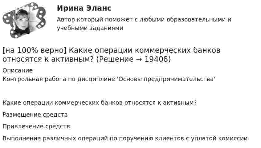     
          Описание
          Контрольная работа по дисциплине 'Основы предпринимательства'Какие операции коммерческих банков относятся к активным?	Размещение средств		Привлечение средств		Выполнение различных операций по поручению клиентов с уплатой комиссии  
            
            
            [на 100% верно]  Какие из приведенных ниже ключевых слов и стандартных типов могу использоваться при описании скалярной переменной вещественного типа?[на 100% верно] Какие операции коммерческих банков относятся к активным?[на 100% верно] Какие органические вещества (кроме воды) составляют основу мышц?[на 100% верно] Какие положения соответствуют идее самоопределяемости сущности человека?[на 100% верно] Какие поля «Карточки поиска» в СПС «КонсультантПлюс» необходимо заполнить, чтобы сформировать наиболее точный запрос, позволяющий найти все действующие на сегодняшний день постановления Правительства РФ, принятые в 2015 году?[на 100% верно] Какие статистические данные содержатся на Портале правовой статистики Генеральной прокуратуры РФ?[на 100% верно] Какие типовые операции используются в системе обработки данных?[на 100% верно] Используя два предиката, запишите предложение  «Все книги полезные»  в виде формулы логики предикатов.[на 100% верно] Используя условные данные таблицы, определите величину циклического дефицита бюджета страны.[на 100% верно] Исходя из концепции потребностно-деятельностного подхода к структурным элементам в системе физической культуры можно отнести:[на 100% верно] Какая из перечисленных мышц сокращается самопроизвольно?[на 100% верно] Какая форма консультирования является наиболее пассивной?[на 100% верно] Как во взаимодействии этнических общностей называется процесс установления этнических культурных контактов разнородных этносов в пределах одной социально-политической общности:[на 100% верно] Как в средневековой западноевропейской философии называется учение о сотворении мира Богом из ничего?