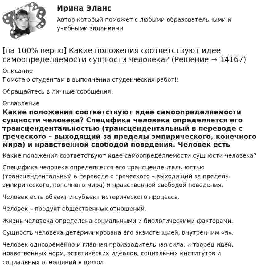     
          Описание
          Помогаю студентам в выполнении студенческих работ!!Обращайтесь в личные сообщения! 
          Оглавление
          Какие положения соответствуют идее самоопределяемости сущности человека?	Специфика человека определяется его трансцендентальностью (трансцендентальный в переводе с греческого – выходящий за пределы эмпирического, конечного мира) и нравственной свободой поведения.		Человек есть объект и субъект исторического процесса.		Человек – продукт общественных отношений.		Жизнь человека определена социальными и биологическими факторами.		Сущность человека детерминирована его экзистенцией, внутренним «я».		Человек одновременно и главная производительная сила, и творец идей, нравственных норм, эстетических идеалов, социальных институтов и социальных отношений в целом. 
            
            
            [на 100% верно] Какие органические вещества (кроме воды) составляют основу мышц?[на 100% верно] Какие положения соответствуют идее самоопределяемости сущности человека?[на 100% верно] Какие поля «Карточки поиска» в СПС «КонсультантПлюс» необходимо заполнить, чтобы сформировать наиболее точный запрос, позволяющий найти все действующие на сегодняшний день постановления Правительства РФ, принятые в 2015 году?[на 100% верно] Какие статистические данные содержатся на Портале правовой статистики Генеральной прокуратуры РФ?[на 100% верно] Какие типовые операции используются в системе обработки данных?[на 100% верно] Каким образом можно получить информацию о полном количестве документов в информационных банках СПС «КонсультантПлюс»?[на 100% верно] Как можно охарактеризовать информацию, которая достаточна для понимания и принятия решений?[на 100% верно] Исходя из концепции потребностно-деятельностного подхода к структурным элементам в системе физической культуры можно отнести:[на 100% верно] Какая из перечисленных мышц сокращается самопроизвольно?[на 100% верно] Какая форма консультирования является наиболее пассивной?[на 100% верно] Как во взаимодействии этнических общностей называется процесс установления этнических культурных контактов разнородных этносов в пределах одной социально-политической общности:[на 100% верно] Как в средневековой западноевропейской философии называется учение о сотворении мира Богом из ничего?[на 100% верно] Какие из приведенных ниже вопросов могут быть отнесены к разряду философских?[на 100% верно]  Какие из приведенных ниже ключевых слов и стандартных типов могу использоваться при описании скалярной переменной вещественного типа?
