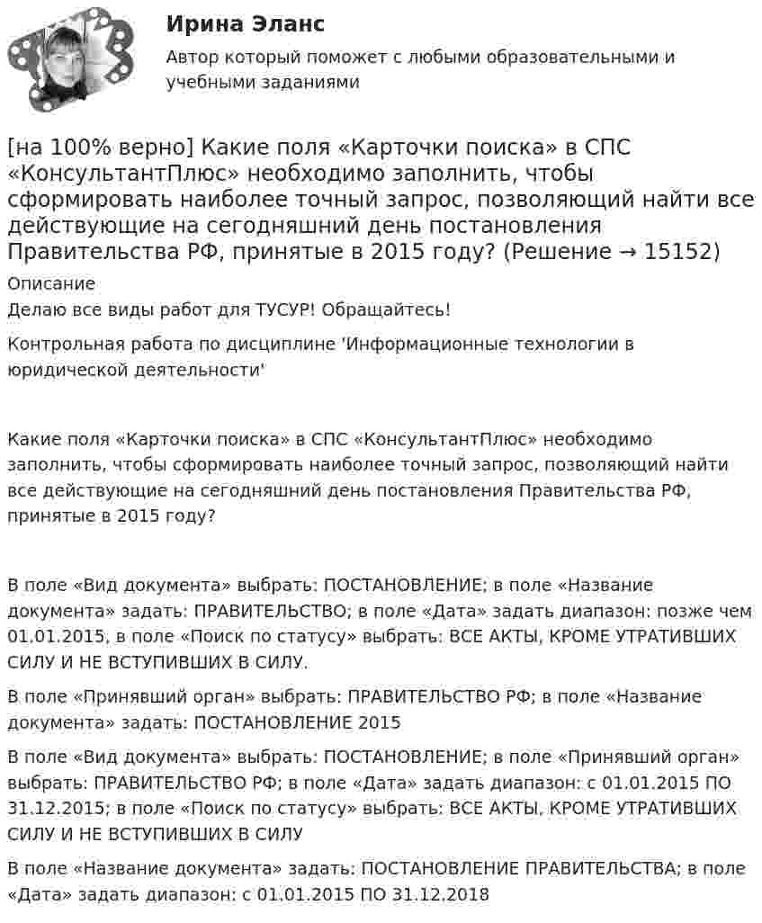     
          Описание
          Делаю все виды работ для ТУСУР! Обращайтесь!Контрольная работа по дисциплине 'Информационные технологии в юридической деятельности'Какие поля «Карточки поиска» в СПС «КонсультантПлюс» необходимо заполнить, чтобы сформировать наиболее точный запрос, позволяющий найти все действующие на сегодняшний день постановления Правительства РФ, принятые в 2015 году?	В поле «Вид документа» выбрать: ПОСТАНОВЛЕНИЕ; в поле «Название документа» задать: ПРАВИТЕЛЬСТВО; в поле «Дата» задать диапазон: позже чем 01.01.2015, в поле «Поиск по статусу» выбрать: ВСЕ АКТЫ, КРОМЕ УТРАТИВШИХ СИЛУ И НЕ ВСТУПИВШИХ В СИЛУ.		В поле «Принявший орган» выбрать: ПРАВИТЕЛЬСТВО РФ; в поле «Название документа» задать: ПОСТАНОВЛЕНИЕ 2015		В поле «Вид документа» выбрать: ПОСТАНОВЛЕНИЕ; в поле «Принявший орган» выбрать: ПРАВИТЕЛЬСТВО РФ; в поле «Дата» задать диапазон: с 01.01.2015 ПО 31.12.2015; в поле «Поиск по статусу» выбрать: ВСЕ АКТЫ, КРОМЕ УТРАТИВШИХ СИЛУ И НЕ ВСТУПИВШИХ В СИЛУ		В поле «Название документа» задать: ПОСТАНОВЛЕНИЕ ПРАВИТЕЛЬСТВА; в поле «Дата» задать диапазон: с 01.01.2015 ПО 31.12.2018  
            
            
            [на 100% верно] Какие положения соответствуют идее самоопределяемости сущности человека?[на 100% верно] Какие поля «Карточки поиска» в СПС «КонсультантПлюс» необходимо заполнить, чтобы сформировать наиболее точный запрос, позволяющий найти все действующие на сегодняшний день постановления Правительства РФ, принятые в 2015 году?[на 100% верно] Какие статистические данные содержатся на Портале правовой статистики Генеральной прокуратуры РФ?[на 100% верно] Какие типовые операции используются в системе обработки данных?[на 100% верно] Каким образом можно получить информацию о полном количестве документов в информационных банках СПС «КонсультантПлюс»?[на 100% верно] Как можно охарактеризовать информацию, которая достаточна для понимания и принятия решений?[на 100% верно] Как называется атмосферный вихрь, возникающий в грозовом облаке и распространяющийся до поверхности земли в виде гигантского рукава?[на 100% верно] Какая из перечисленных мышц сокращается самопроизвольно?[на 100% верно] Какая форма консультирования является наиболее пассивной?[на 100% верно] Как во взаимодействии этнических общностей называется процесс установления этнических культурных контактов разнородных этносов в пределах одной социально-политической общности:[на 100% верно] Как в средневековой западноевропейской философии называется учение о сотворении мира Богом из ничего?[на 100% верно] Какие из приведенных ниже вопросов могут быть отнесены к разряду философских?[на 100% верно]  Какие из приведенных ниже ключевых слов и стандартных типов могу использоваться при описании скалярной переменной вещественного типа?[на 100% верно] Какие операции коммерческих банков относятся к активным?