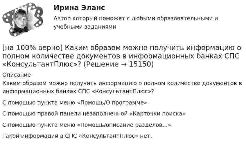     
          Описание
          Каким образом можно получить информацию о полном количестве документов в информационных банках СПС «КонсультантПлюс»?	С помощью пункта меню «Помощь/О программе»		С помощью правой панели незаполненной «Карточки поиска»		С помощью пункта меню «Помощь/описание разделов…»		Такой информации в СПС «КонсультантПлюс» нет.  
            
            
            [на 100% верно] Какие типовые операции используются в системе обработки данных?[на 100% верно] Каким образом можно получить информацию о полном количестве документов в информационных банках СПС «КонсультантПлюс»?[на 100% верно] Как можно охарактеризовать информацию, которая достаточна для понимания и принятия решений?[на 100% верно] Как называется атмосферный вихрь, возникающий в грозовом облаке и распространяющийся до поверхности земли в виде гигантского рукава?[на 100% верно] Как называется величина, равная отношению звуковой энергии dW, проходящей через поверхность, к интервалу времени dt?[на 100% верно] Как называется избыточное давление, возникающее в упругой среде при прохождении через нее звуковой волны, измеряется в Па?[на 100% верно] Как называется комбинированное действие смеси ядовитых веществ, когда одно вещество усиливает действие другого?[на 100% верно] Как в средневековой западноевропейской философии называется учение о сотворении мира Богом из ничего?[на 100% верно] Какие из приведенных ниже вопросов могут быть отнесены к разряду философских?[на 100% верно]  Какие из приведенных ниже ключевых слов и стандартных типов могу использоваться при описании скалярной переменной вещественного типа?[на 100% верно] Какие операции коммерческих банков относятся к активным?[на 100% верно] Какие органические вещества (кроме воды) составляют основу мышц?[на 100% верно] Какие положения соответствуют идее самоопределяемости сущности человека?[на 100% верно] Какие поля «Карточки поиска» в СПС «КонсультантПлюс» необходимо заполнить, чтобы сформировать наиболее точный запрос, позволяющий найти все действующие на сегодняшний день постановления Правительства РФ, принятые в 2015 году?